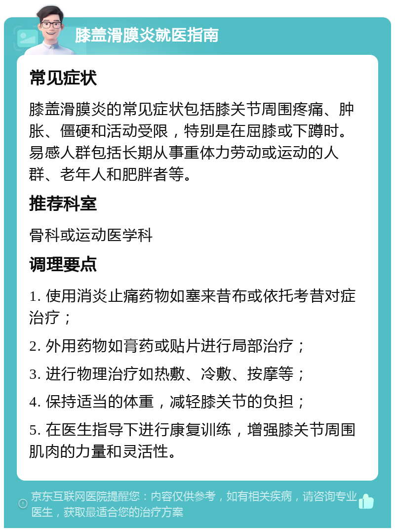 膝盖滑膜炎就医指南 常见症状 膝盖滑膜炎的常见症状包括膝关节周围疼痛、肿胀、僵硬和活动受限，特别是在屈膝或下蹲时。易感人群包括长期从事重体力劳动或运动的人群、老年人和肥胖者等。 推荐科室 骨科或运动医学科 调理要点 1. 使用消炎止痛药物如塞来昔布或依托考昔对症治疗； 2. 外用药物如膏药或贴片进行局部治疗； 3. 进行物理治疗如热敷、冷敷、按摩等； 4. 保持适当的体重，减轻膝关节的负担； 5. 在医生指导下进行康复训练，增强膝关节周围肌肉的力量和灵活性。