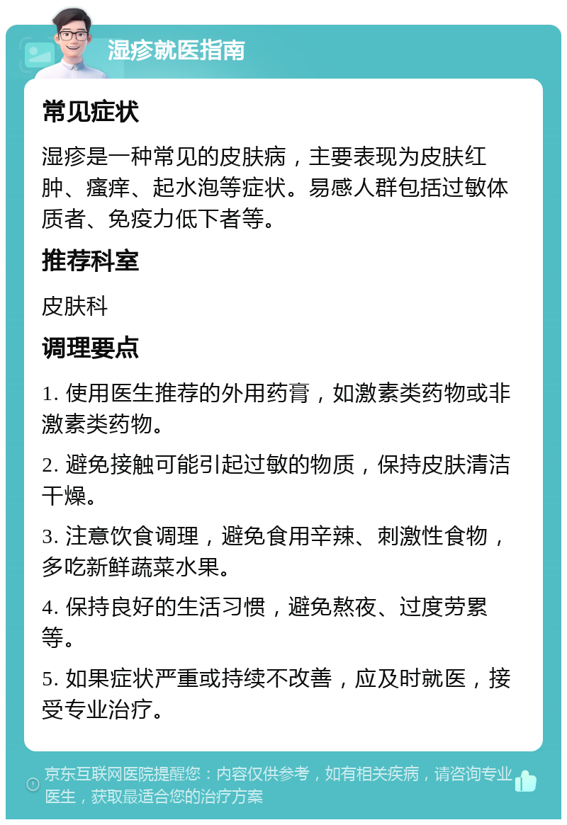 湿疹就医指南 常见症状 湿疹是一种常见的皮肤病，主要表现为皮肤红肿、瘙痒、起水泡等症状。易感人群包括过敏体质者、免疫力低下者等。 推荐科室 皮肤科 调理要点 1. 使用医生推荐的外用药膏，如激素类药物或非激素类药物。 2. 避免接触可能引起过敏的物质，保持皮肤清洁干燥。 3. 注意饮食调理，避免食用辛辣、刺激性食物，多吃新鲜蔬菜水果。 4. 保持良好的生活习惯，避免熬夜、过度劳累等。 5. 如果症状严重或持续不改善，应及时就医，接受专业治疗。