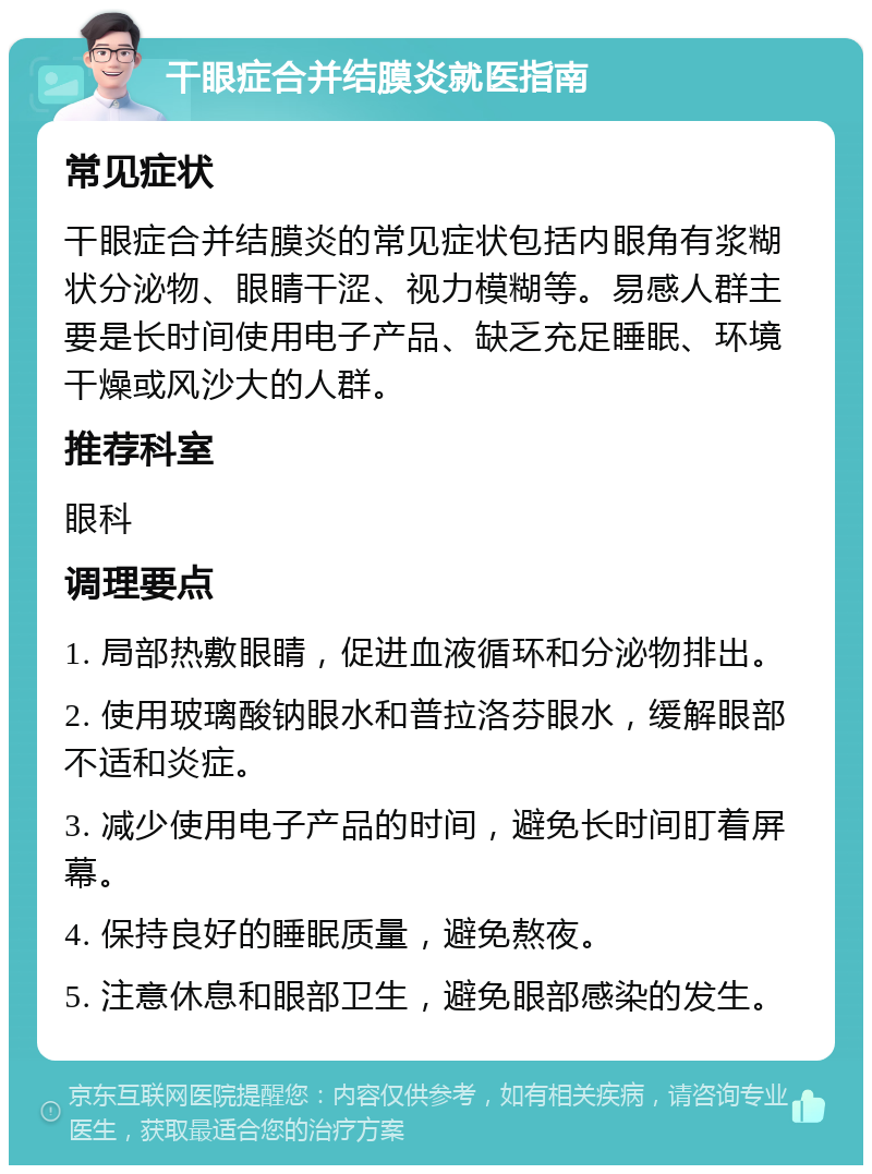 干眼症合并结膜炎就医指南 常见症状 干眼症合并结膜炎的常见症状包括内眼角有浆糊状分泌物、眼睛干涩、视力模糊等。易感人群主要是长时间使用电子产品、缺乏充足睡眠、环境干燥或风沙大的人群。 推荐科室 眼科 调理要点 1. 局部热敷眼睛，促进血液循环和分泌物排出。 2. 使用玻璃酸钠眼水和普拉洛芬眼水，缓解眼部不适和炎症。 3. 减少使用电子产品的时间，避免长时间盯着屏幕。 4. 保持良好的睡眠质量，避免熬夜。 5. 注意休息和眼部卫生，避免眼部感染的发生。