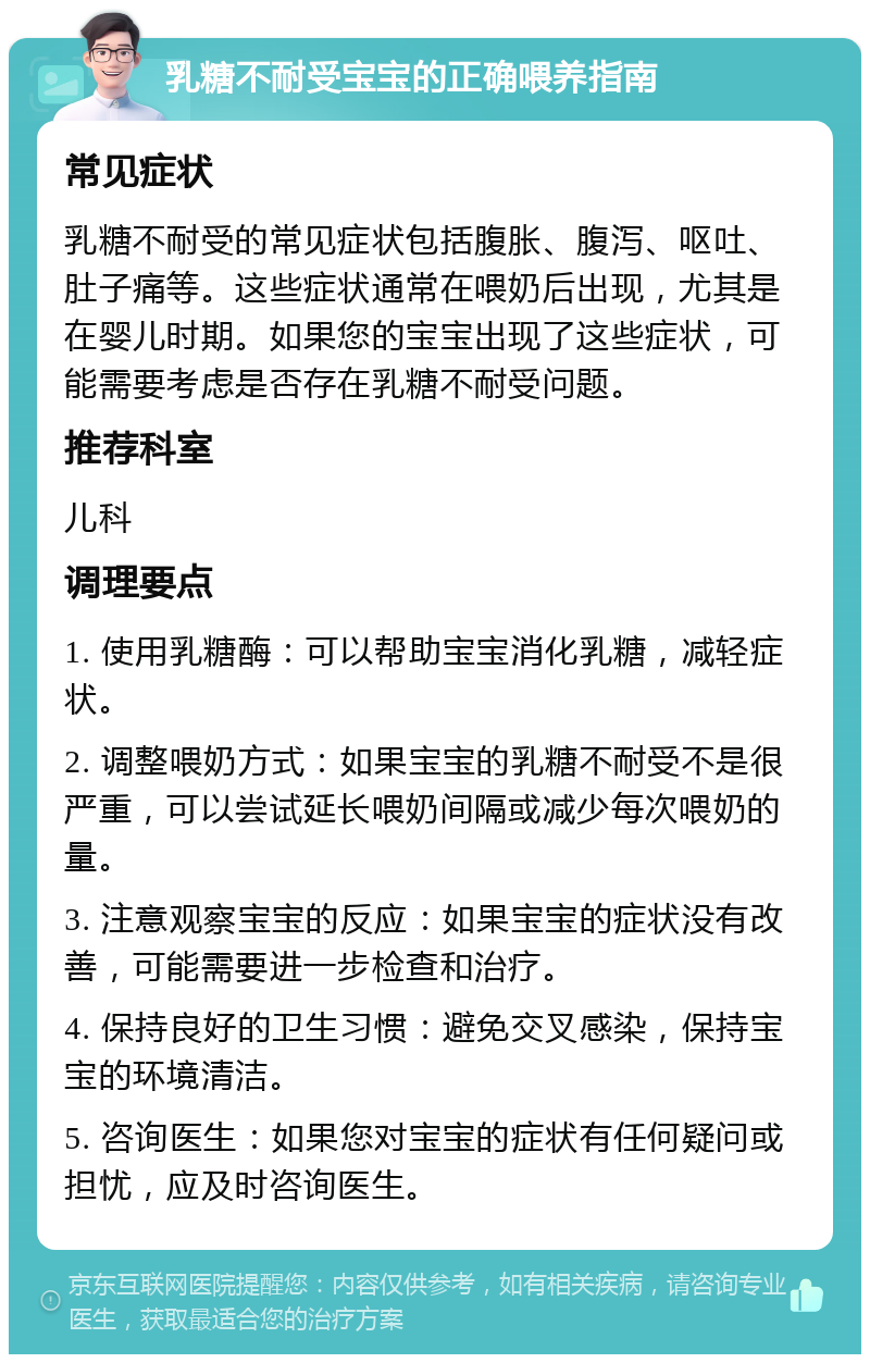 乳糖不耐受宝宝的正确喂养指南 常见症状 乳糖不耐受的常见症状包括腹胀、腹泻、呕吐、肚子痛等。这些症状通常在喂奶后出现，尤其是在婴儿时期。如果您的宝宝出现了这些症状，可能需要考虑是否存在乳糖不耐受问题。 推荐科室 儿科 调理要点 1. 使用乳糖酶：可以帮助宝宝消化乳糖，减轻症状。 2. 调整喂奶方式：如果宝宝的乳糖不耐受不是很严重，可以尝试延长喂奶间隔或减少每次喂奶的量。 3. 注意观察宝宝的反应：如果宝宝的症状没有改善，可能需要进一步检查和治疗。 4. 保持良好的卫生习惯：避免交叉感染，保持宝宝的环境清洁。 5. 咨询医生：如果您对宝宝的症状有任何疑问或担忧，应及时咨询医生。