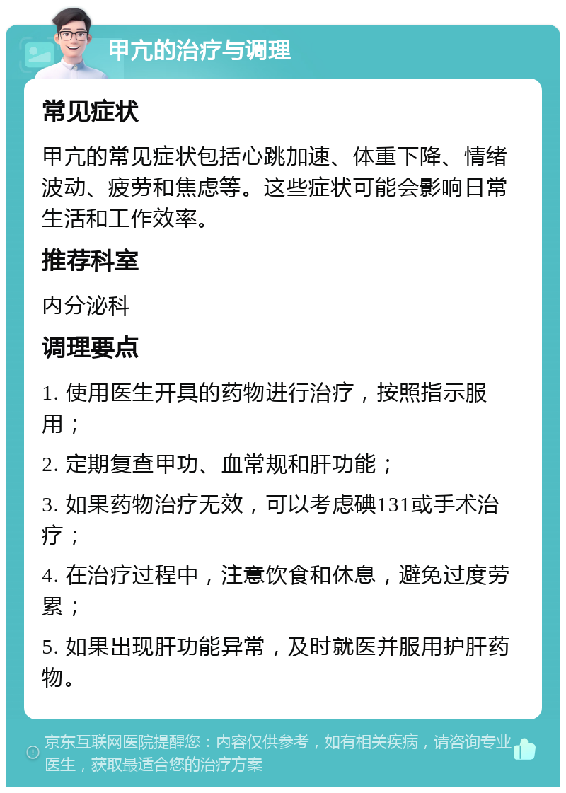 甲亢的治疗与调理 常见症状 甲亢的常见症状包括心跳加速、体重下降、情绪波动、疲劳和焦虑等。这些症状可能会影响日常生活和工作效率。 推荐科室 内分泌科 调理要点 1. 使用医生开具的药物进行治疗，按照指示服用； 2. 定期复查甲功、血常规和肝功能； 3. 如果药物治疗无效，可以考虑碘131或手术治疗； 4. 在治疗过程中，注意饮食和休息，避免过度劳累； 5. 如果出现肝功能异常，及时就医并服用护肝药物。