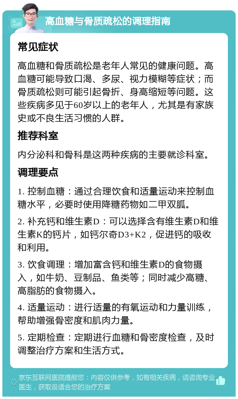 高血糖与骨质疏松的调理指南 常见症状 高血糖和骨质疏松是老年人常见的健康问题。高血糖可能导致口渴、多尿、视力模糊等症状；而骨质疏松则可能引起骨折、身高缩短等问题。这些疾病多见于60岁以上的老年人，尤其是有家族史或不良生活习惯的人群。 推荐科室 内分泌科和骨科是这两种疾病的主要就诊科室。 调理要点 1. 控制血糖：通过合理饮食和适量运动来控制血糖水平，必要时使用降糖药物如二甲双胍。 2. 补充钙和维生素D：可以选择含有维生素D和维生素K的钙片，如钙尔奇D3+K2，促进钙的吸收和利用。 3. 饮食调理：增加富含钙和维生素D的食物摄入，如牛奶、豆制品、鱼类等；同时减少高糖、高脂肪的食物摄入。 4. 适量运动：进行适量的有氧运动和力量训练，帮助增强骨密度和肌肉力量。 5. 定期检查：定期进行血糖和骨密度检查，及时调整治疗方案和生活方式。