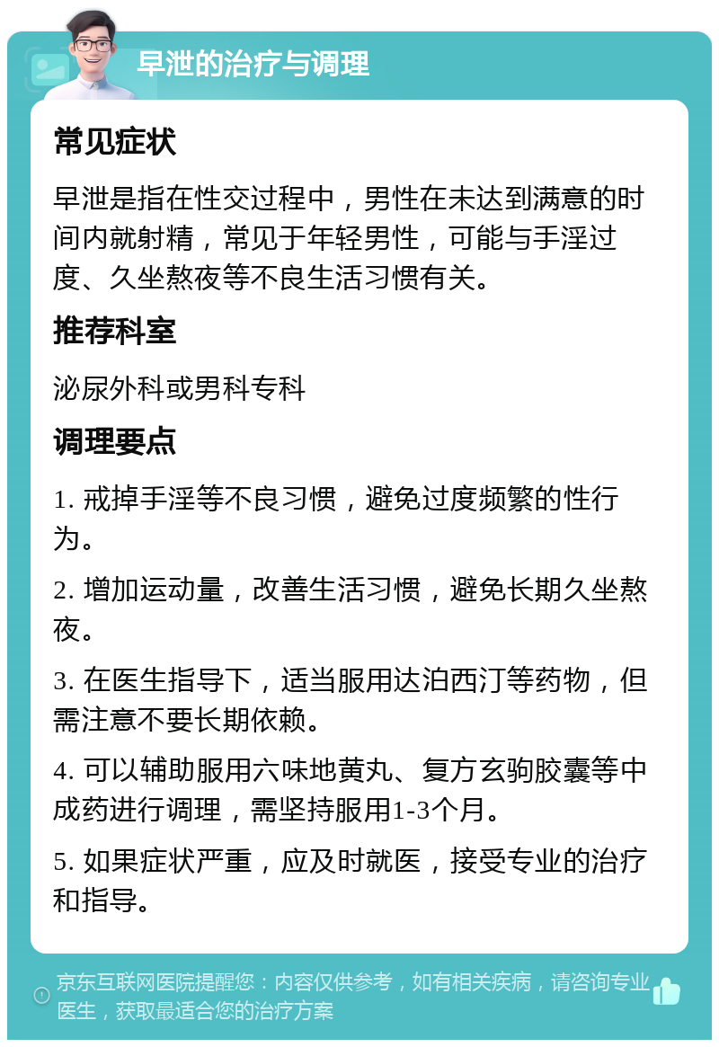 早泄的治疗与调理 常见症状 早泄是指在性交过程中，男性在未达到满意的时间内就射精，常见于年轻男性，可能与手淫过度、久坐熬夜等不良生活习惯有关。 推荐科室 泌尿外科或男科专科 调理要点 1. 戒掉手淫等不良习惯，避免过度频繁的性行为。 2. 增加运动量，改善生活习惯，避免长期久坐熬夜。 3. 在医生指导下，适当服用达泊西汀等药物，但需注意不要长期依赖。 4. 可以辅助服用六味地黄丸、复方玄驹胶囊等中成药进行调理，需坚持服用1-3个月。 5. 如果症状严重，应及时就医，接受专业的治疗和指导。