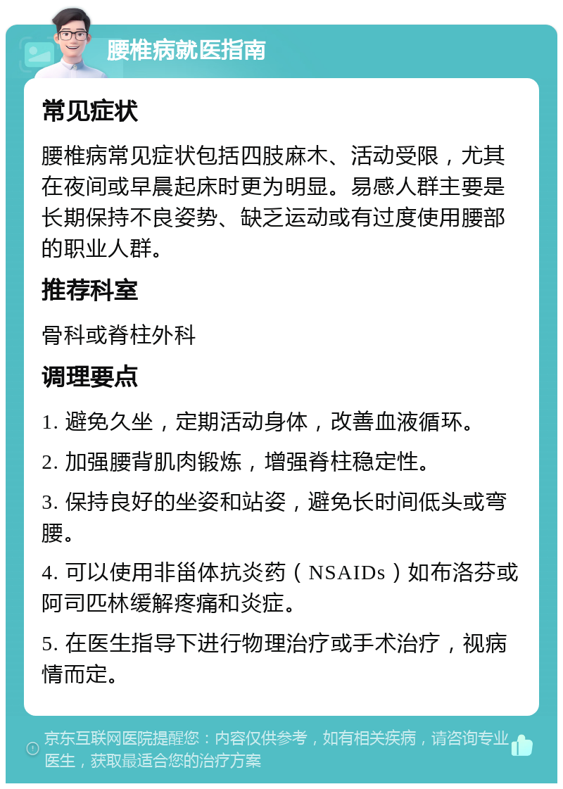 腰椎病就医指南 常见症状 腰椎病常见症状包括四肢麻木、活动受限，尤其在夜间或早晨起床时更为明显。易感人群主要是长期保持不良姿势、缺乏运动或有过度使用腰部的职业人群。 推荐科室 骨科或脊柱外科 调理要点 1. 避免久坐，定期活动身体，改善血液循环。 2. 加强腰背肌肉锻炼，增强脊柱稳定性。 3. 保持良好的坐姿和站姿，避免长时间低头或弯腰。 4. 可以使用非甾体抗炎药（NSAIDs）如布洛芬或阿司匹林缓解疼痛和炎症。 5. 在医生指导下进行物理治疗或手术治疗，视病情而定。