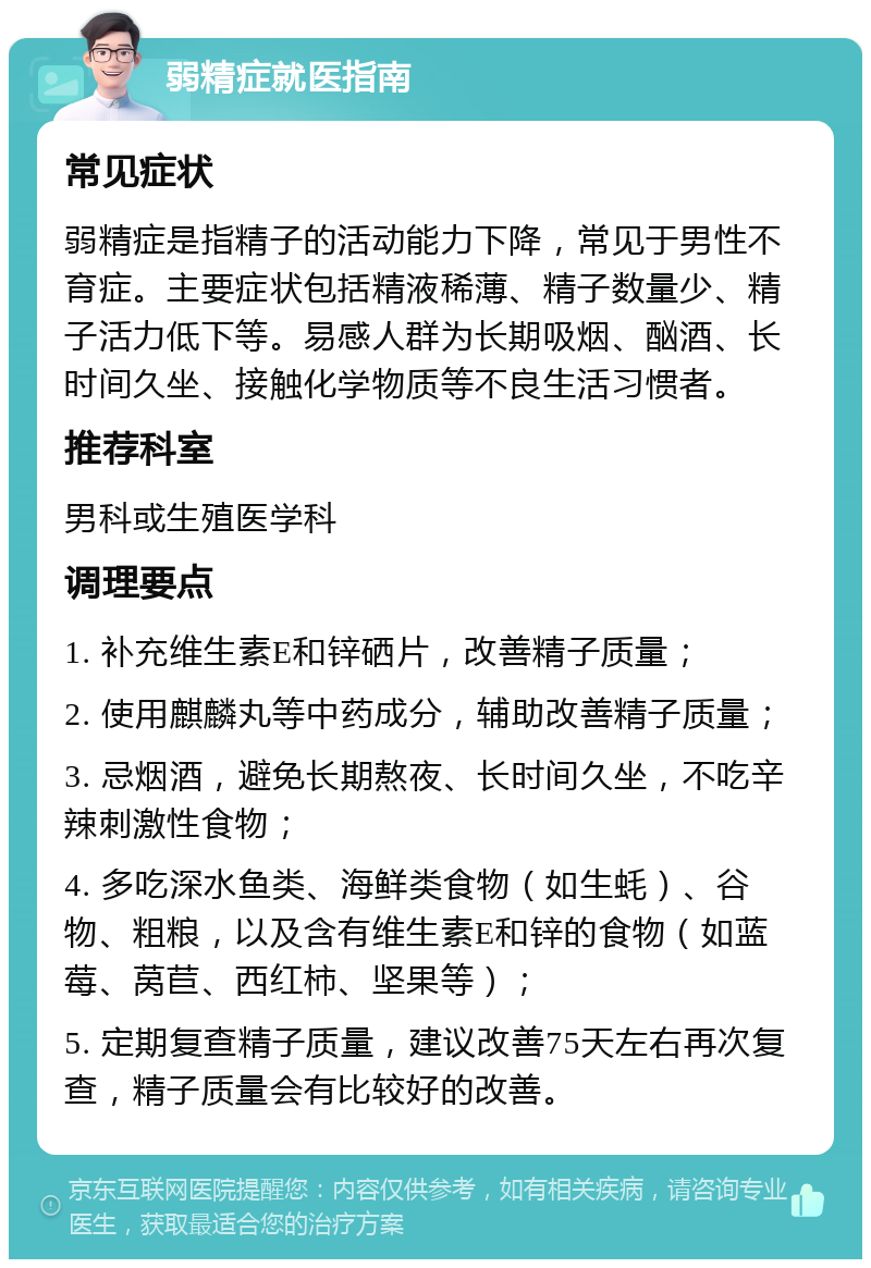 弱精症就医指南 常见症状 弱精症是指精子的活动能力下降，常见于男性不育症。主要症状包括精液稀薄、精子数量少、精子活力低下等。易感人群为长期吸烟、酗酒、长时间久坐、接触化学物质等不良生活习惯者。 推荐科室 男科或生殖医学科 调理要点 1. 补充维生素E和锌硒片，改善精子质量； 2. 使用麒麟丸等中药成分，辅助改善精子质量； 3. 忌烟酒，避免长期熬夜、长时间久坐，不吃辛辣刺激性食物； 4. 多吃深水鱼类、海鲜类食物（如生蚝）、谷物、粗粮，以及含有维生素E和锌的食物（如蓝莓、莴苣、西红柿、坚果等）； 5. 定期复查精子质量，建议改善75天左右再次复查，精子质量会有比较好的改善。