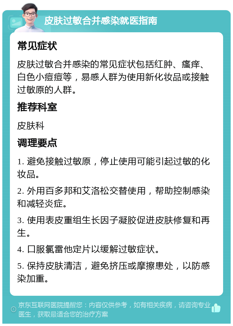 皮肤过敏合并感染就医指南 常见症状 皮肤过敏合并感染的常见症状包括红肿、瘙痒、白色小痘痘等，易感人群为使用新化妆品或接触过敏原的人群。 推荐科室 皮肤科 调理要点 1. 避免接触过敏原，停止使用可能引起过敏的化妆品。 2. 外用百多邦和艾洛松交替使用，帮助控制感染和减轻炎症。 3. 使用表皮重组生长因子凝胶促进皮肤修复和再生。 4. 口服氯雷他定片以缓解过敏症状。 5. 保持皮肤清洁，避免挤压或摩擦患处，以防感染加重。