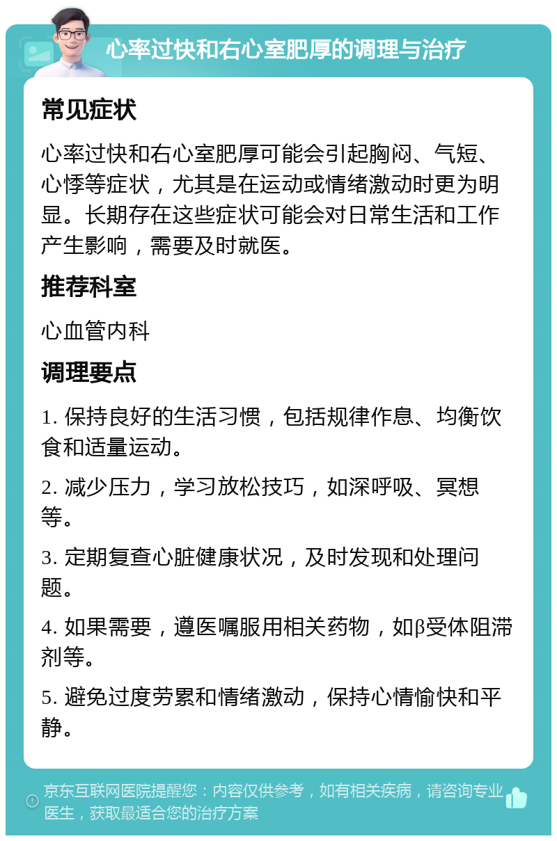 心率过快和右心室肥厚的调理与治疗 常见症状 心率过快和右心室肥厚可能会引起胸闷、气短、心悸等症状，尤其是在运动或情绪激动时更为明显。长期存在这些症状可能会对日常生活和工作产生影响，需要及时就医。 推荐科室 心血管内科 调理要点 1. 保持良好的生活习惯，包括规律作息、均衡饮食和适量运动。 2. 减少压力，学习放松技巧，如深呼吸、冥想等。 3. 定期复查心脏健康状况，及时发现和处理问题。 4. 如果需要，遵医嘱服用相关药物，如β受体阻滞剂等。 5. 避免过度劳累和情绪激动，保持心情愉快和平静。