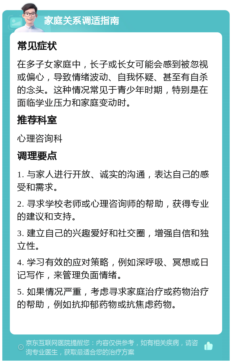 家庭关系调适指南 常见症状 在多子女家庭中，长子或长女可能会感到被忽视或偏心，导致情绪波动、自我怀疑、甚至有自杀的念头。这种情况常见于青少年时期，特别是在面临学业压力和家庭变动时。 推荐科室 心理咨询科 调理要点 1. 与家人进行开放、诚实的沟通，表达自己的感受和需求。 2. 寻求学校老师或心理咨询师的帮助，获得专业的建议和支持。 3. 建立自己的兴趣爱好和社交圈，增强自信和独立性。 4. 学习有效的应对策略，例如深呼吸、冥想或日记写作，来管理负面情绪。 5. 如果情况严重，考虑寻求家庭治疗或药物治疗的帮助，例如抗抑郁药物或抗焦虑药物。