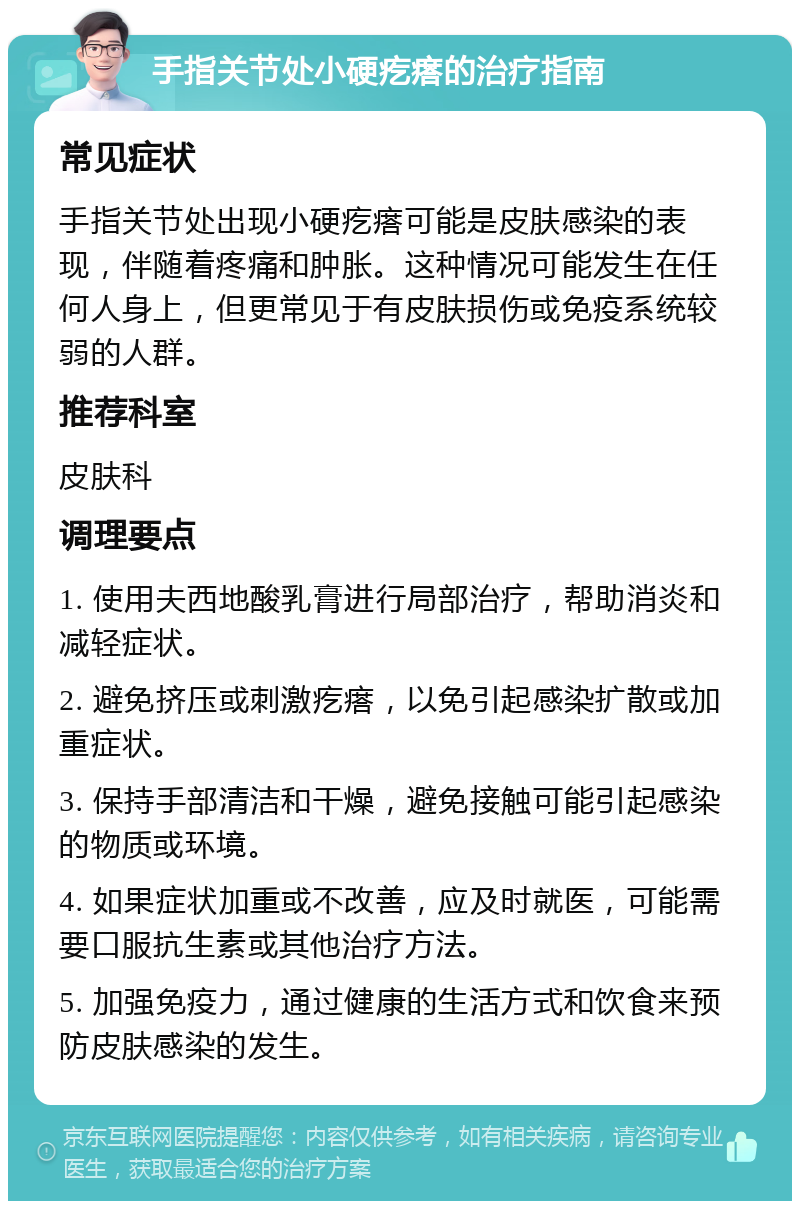 手指关节处小硬疙瘩的治疗指南 常见症状 手指关节处出现小硬疙瘩可能是皮肤感染的表现，伴随着疼痛和肿胀。这种情况可能发生在任何人身上，但更常见于有皮肤损伤或免疫系统较弱的人群。 推荐科室 皮肤科 调理要点 1. 使用夫西地酸乳膏进行局部治疗，帮助消炎和减轻症状。 2. 避免挤压或刺激疙瘩，以免引起感染扩散或加重症状。 3. 保持手部清洁和干燥，避免接触可能引起感染的物质或环境。 4. 如果症状加重或不改善，应及时就医，可能需要口服抗生素或其他治疗方法。 5. 加强免疫力，通过健康的生活方式和饮食来预防皮肤感染的发生。