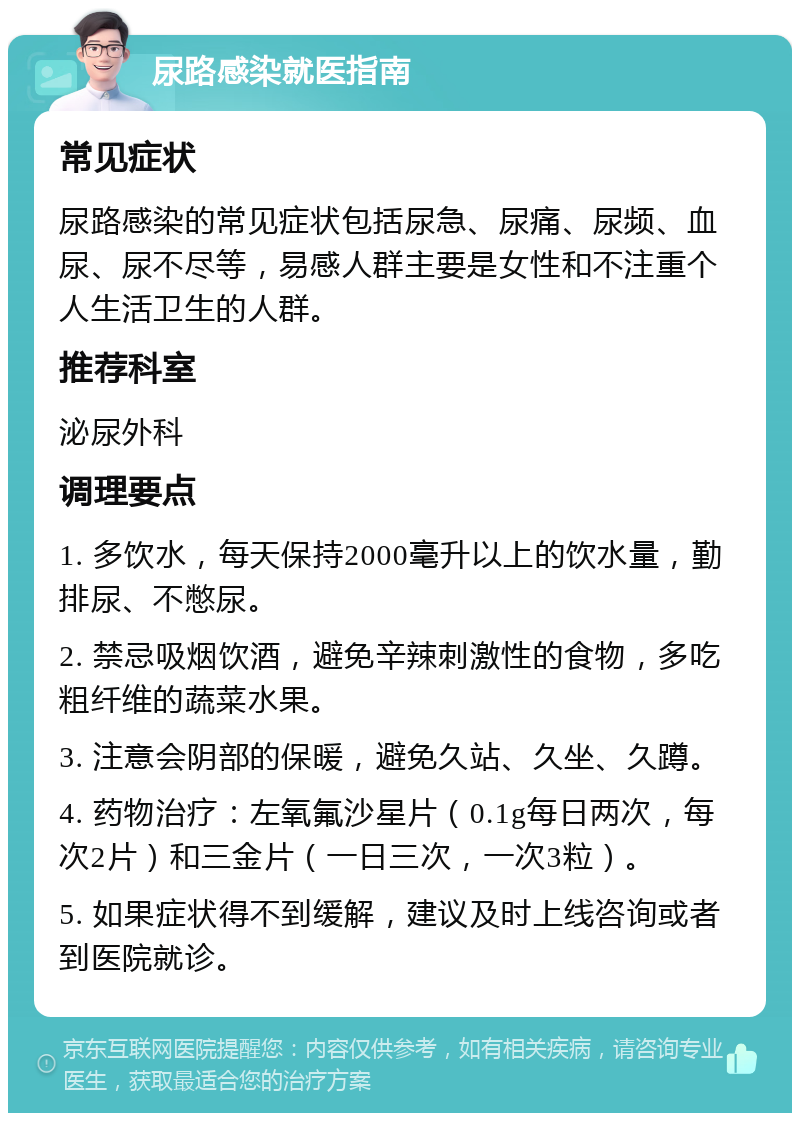 尿路感染就医指南 常见症状 尿路感染的常见症状包括尿急、尿痛、尿频、血尿、尿不尽等，易感人群主要是女性和不注重个人生活卫生的人群。 推荐科室 泌尿外科 调理要点 1. 多饮水，每天保持2000毫升以上的饮水量，勤排尿、不憋尿。 2. 禁忌吸烟饮酒，避免辛辣刺激性的食物，多吃粗纤维的蔬菜水果。 3. 注意会阴部的保暖，避免久站、久坐、久蹲。 4. 药物治疗：左氧氟沙星片（0.1g每日两次，每次2片）和三金片（一日三次，一次3粒）。 5. 如果症状得不到缓解，建议及时上线咨询或者到医院就诊。