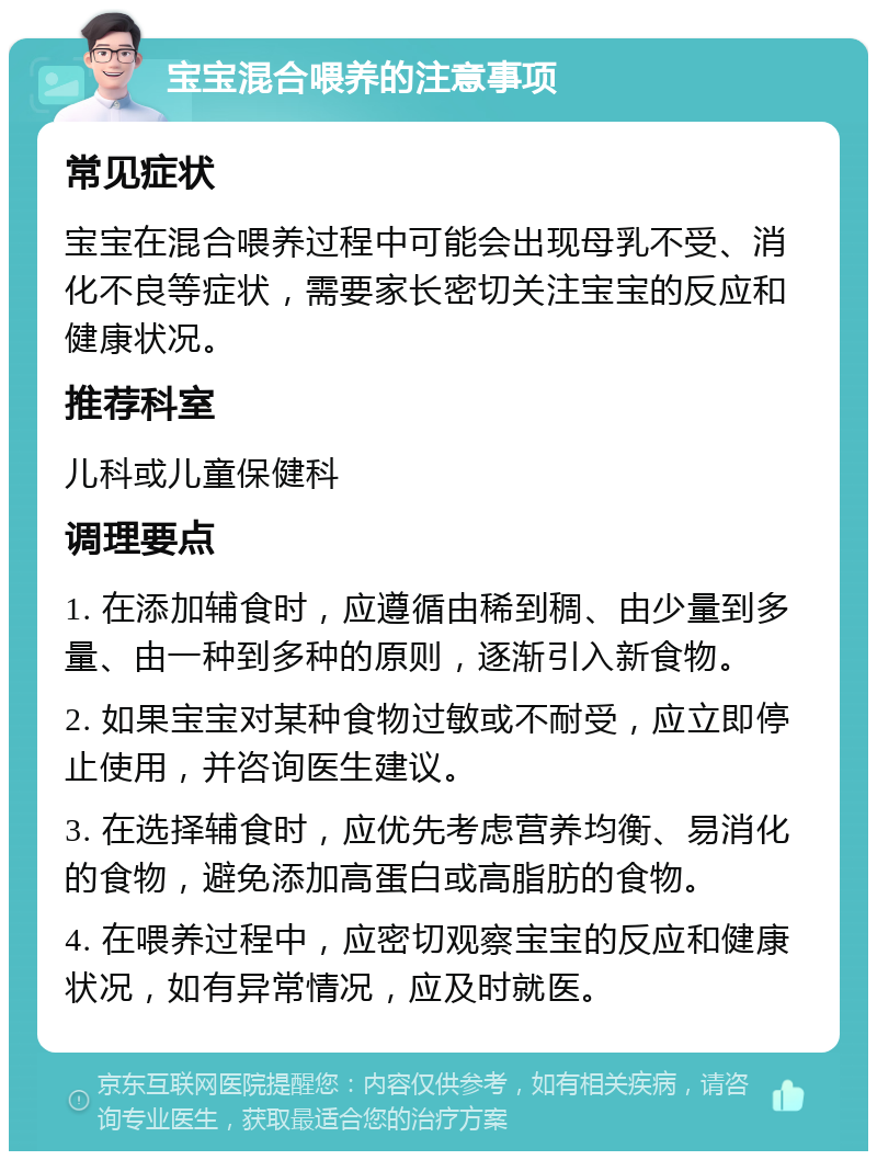 宝宝混合喂养的注意事项 常见症状 宝宝在混合喂养过程中可能会出现母乳不受、消化不良等症状，需要家长密切关注宝宝的反应和健康状况。 推荐科室 儿科或儿童保健科 调理要点 1. 在添加辅食时，应遵循由稀到稠、由少量到多量、由一种到多种的原则，逐渐引入新食物。 2. 如果宝宝对某种食物过敏或不耐受，应立即停止使用，并咨询医生建议。 3. 在选择辅食时，应优先考虑营养均衡、易消化的食物，避免添加高蛋白或高脂肪的食物。 4. 在喂养过程中，应密切观察宝宝的反应和健康状况，如有异常情况，应及时就医。