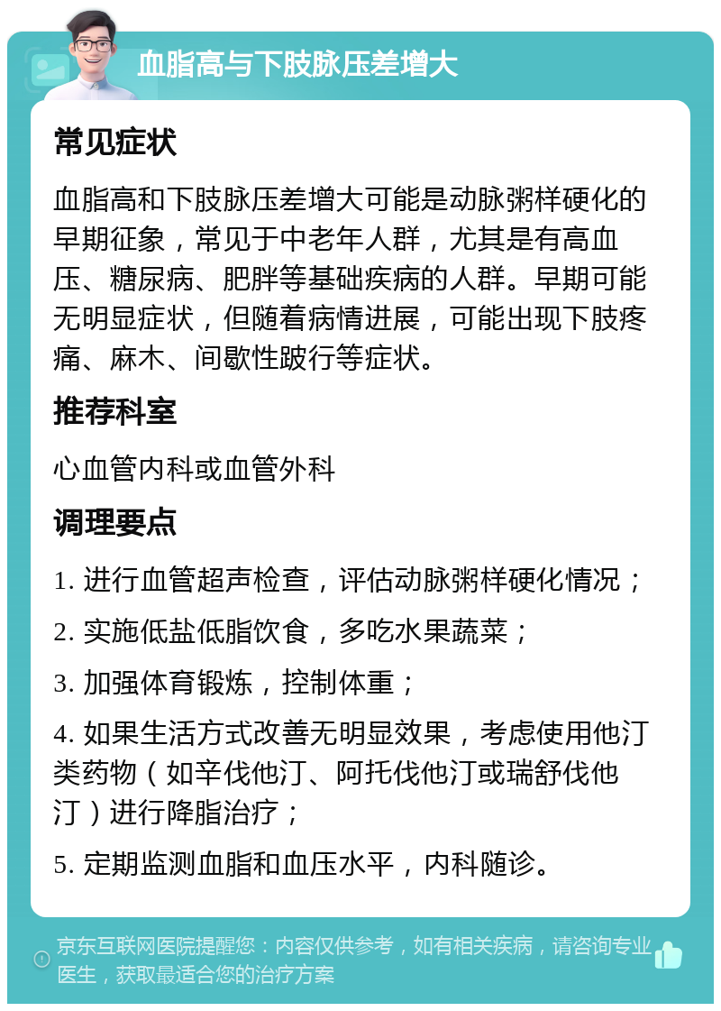 血脂高与下肢脉压差增大 常见症状 血脂高和下肢脉压差增大可能是动脉粥样硬化的早期征象，常见于中老年人群，尤其是有高血压、糖尿病、肥胖等基础疾病的人群。早期可能无明显症状，但随着病情进展，可能出现下肢疼痛、麻木、间歇性跛行等症状。 推荐科室 心血管内科或血管外科 调理要点 1. 进行血管超声检查，评估动脉粥样硬化情况； 2. 实施低盐低脂饮食，多吃水果蔬菜； 3. 加强体育锻炼，控制体重； 4. 如果生活方式改善无明显效果，考虑使用他汀类药物（如辛伐他汀、阿托伐他汀或瑞舒伐他汀）进行降脂治疗； 5. 定期监测血脂和血压水平，内科随诊。