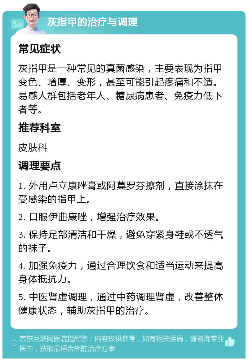 灰指甲的治疗与调理 常见症状 灰指甲是一种常见的真菌感染，主要表现为指甲变色、增厚、变形，甚至可能引起疼痛和不适。易感人群包括老年人、糖尿病患者、免疫力低下者等。 推荐科室 皮肤科 调理要点 1. 外用卢立康唑膏或阿莫罗芬擦剂，直接涂抹在受感染的指甲上。 2. 口服伊曲康唑，增强治疗效果。 3. 保持足部清洁和干燥，避免穿紧身鞋或不透气的袜子。 4. 加强免疫力，通过合理饮食和适当运动来提高身体抵抗力。 5. 中医肾虚调理，通过中药调理肾虚，改善整体健康状态，辅助灰指甲的治疗。