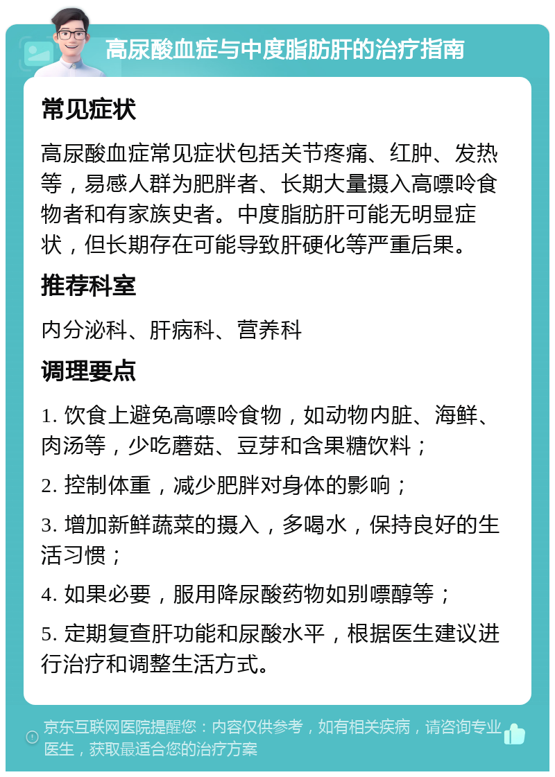 高尿酸血症与中度脂肪肝的治疗指南 常见症状 高尿酸血症常见症状包括关节疼痛、红肿、发热等，易感人群为肥胖者、长期大量摄入高嘌呤食物者和有家族史者。中度脂肪肝可能无明显症状，但长期存在可能导致肝硬化等严重后果。 推荐科室 内分泌科、肝病科、营养科 调理要点 1. 饮食上避免高嘌呤食物，如动物内脏、海鲜、肉汤等，少吃蘑菇、豆芽和含果糖饮料； 2. 控制体重，减少肥胖对身体的影响； 3. 增加新鲜蔬菜的摄入，多喝水，保持良好的生活习惯； 4. 如果必要，服用降尿酸药物如别嘌醇等； 5. 定期复查肝功能和尿酸水平，根据医生建议进行治疗和调整生活方式。