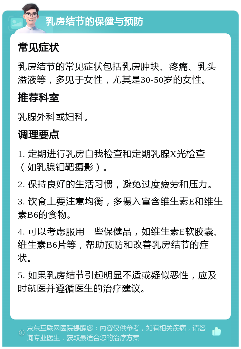 乳房结节的保健与预防 常见症状 乳房结节的常见症状包括乳房肿块、疼痛、乳头溢液等，多见于女性，尤其是30-50岁的女性。 推荐科室 乳腺外科或妇科。 调理要点 1. 定期进行乳房自我检查和定期乳腺X光检查（如乳腺钼靶摄影）。 2. 保持良好的生活习惯，避免过度疲劳和压力。 3. 饮食上要注意均衡，多摄入富含维生素E和维生素B6的食物。 4. 可以考虑服用一些保健品，如维生素E软胶囊、维生素B6片等，帮助预防和改善乳房结节的症状。 5. 如果乳房结节引起明显不适或疑似恶性，应及时就医并遵循医生的治疗建议。