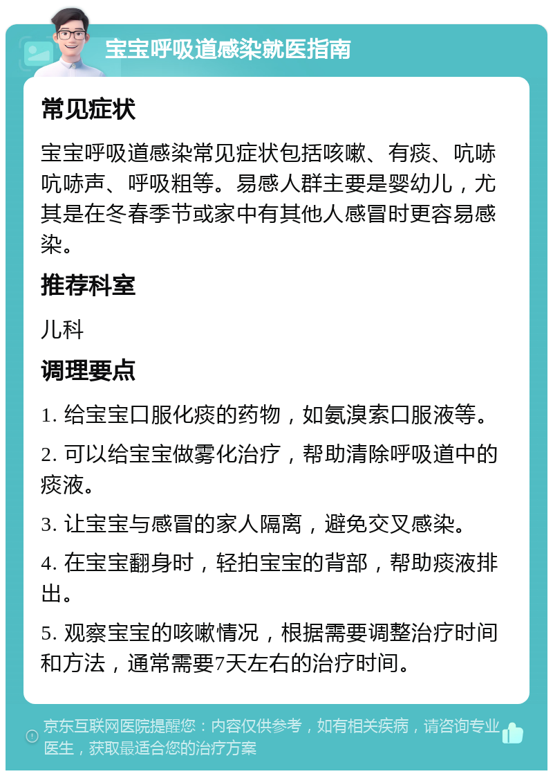 宝宝呼吸道感染就医指南 常见症状 宝宝呼吸道感染常见症状包括咳嗽、有痰、吭哧吭哧声、呼吸粗等。易感人群主要是婴幼儿，尤其是在冬春季节或家中有其他人感冒时更容易感染。 推荐科室 儿科 调理要点 1. 给宝宝口服化痰的药物，如氨溴索口服液等。 2. 可以给宝宝做雾化治疗，帮助清除呼吸道中的痰液。 3. 让宝宝与感冒的家人隔离，避免交叉感染。 4. 在宝宝翻身时，轻拍宝宝的背部，帮助痰液排出。 5. 观察宝宝的咳嗽情况，根据需要调整治疗时间和方法，通常需要7天左右的治疗时间。