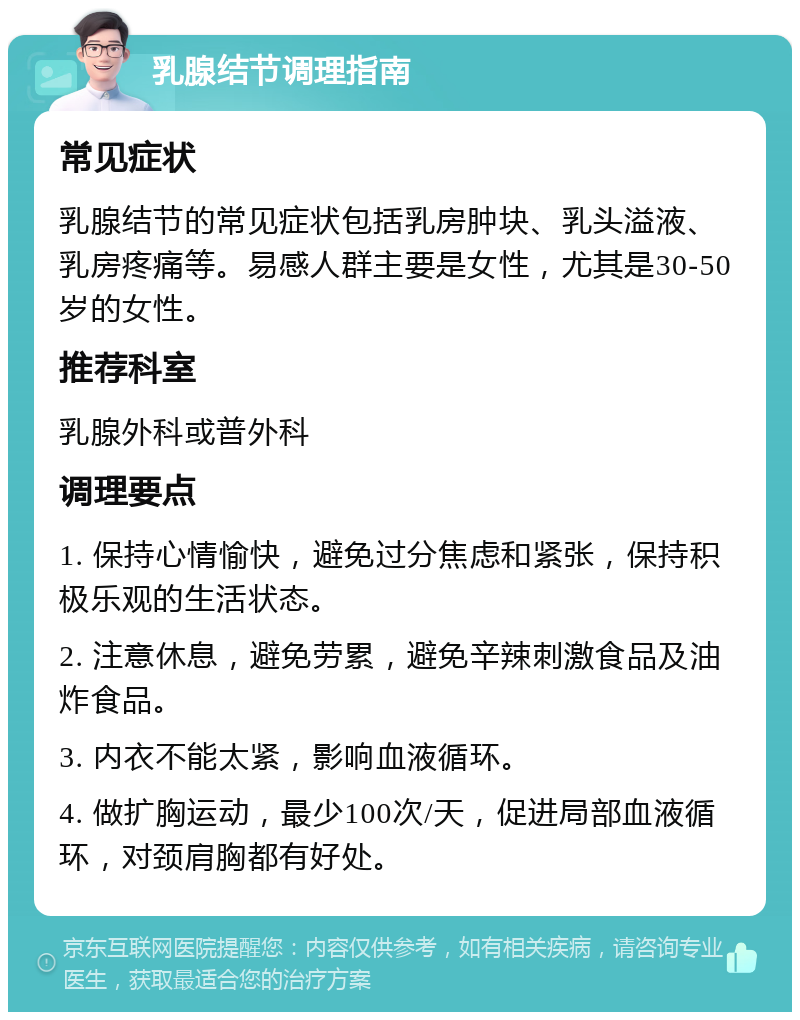 乳腺结节调理指南 常见症状 乳腺结节的常见症状包括乳房肿块、乳头溢液、乳房疼痛等。易感人群主要是女性，尤其是30-50岁的女性。 推荐科室 乳腺外科或普外科 调理要点 1. 保持心情愉快，避免过分焦虑和紧张，保持积极乐观的生活状态。 2. 注意休息，避免劳累，避免辛辣刺激食品及油炸食品。 3. 内衣不能太紧，影响血液循环。 4. 做扩胸运动，最少100次/天，促进局部血液循环，对颈肩胸都有好处。