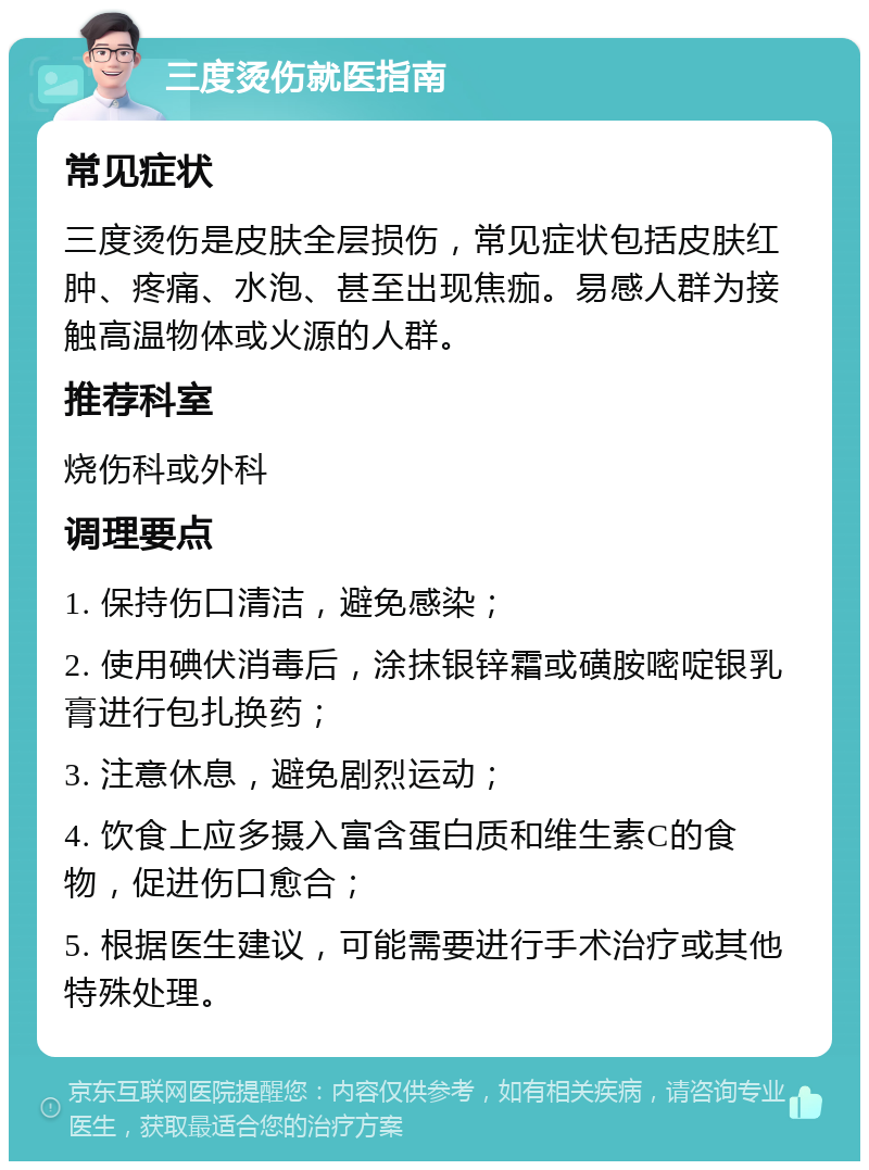 三度烫伤就医指南 常见症状 三度烫伤是皮肤全层损伤，常见症状包括皮肤红肿、疼痛、水泡、甚至出现焦痂。易感人群为接触高温物体或火源的人群。 推荐科室 烧伤科或外科 调理要点 1. 保持伤口清洁，避免感染； 2. 使用碘伏消毒后，涂抹银锌霜或磺胺嘧啶银乳膏进行包扎换药； 3. 注意休息，避免剧烈运动； 4. 饮食上应多摄入富含蛋白质和维生素C的食物，促进伤口愈合； 5. 根据医生建议，可能需要进行手术治疗或其他特殊处理。