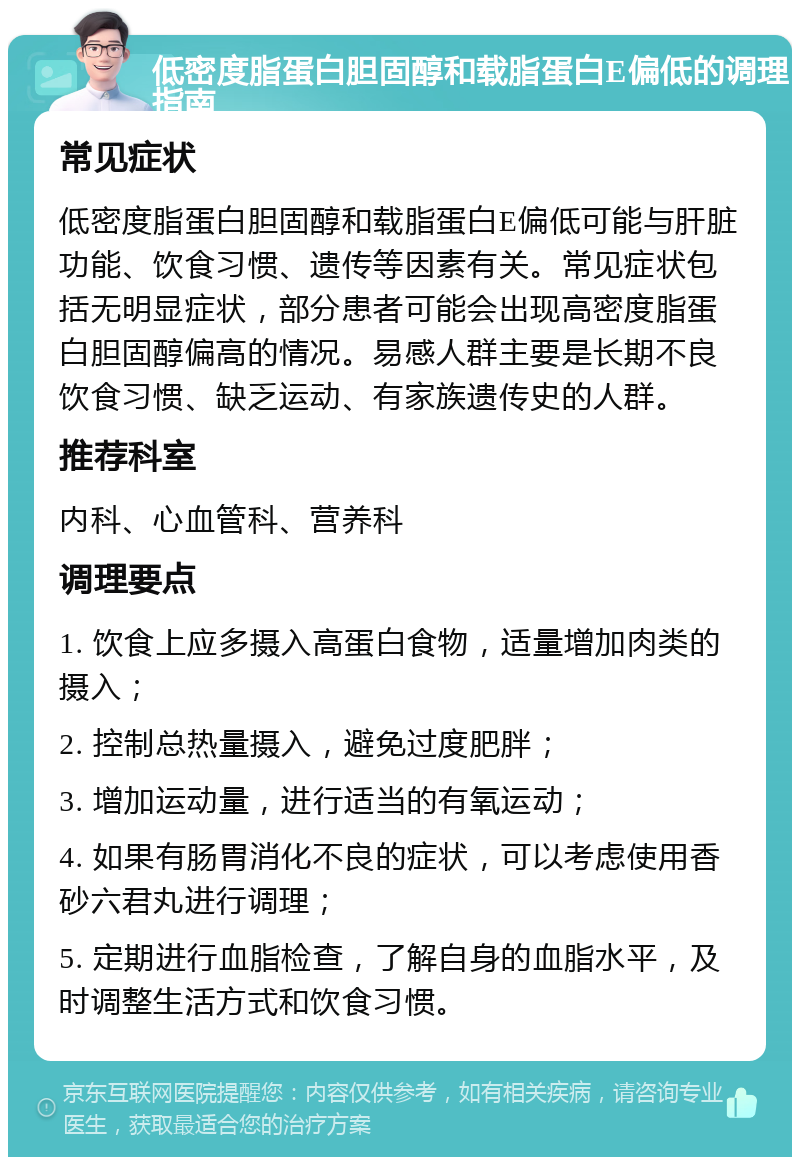 低密度脂蛋白胆固醇和载脂蛋白E偏低的调理指南 常见症状 低密度脂蛋白胆固醇和载脂蛋白E偏低可能与肝脏功能、饮食习惯、遗传等因素有关。常见症状包括无明显症状，部分患者可能会出现高密度脂蛋白胆固醇偏高的情况。易感人群主要是长期不良饮食习惯、缺乏运动、有家族遗传史的人群。 推荐科室 内科、心血管科、营养科 调理要点 1. 饮食上应多摄入高蛋白食物，适量增加肉类的摄入； 2. 控制总热量摄入，避免过度肥胖； 3. 增加运动量，进行适当的有氧运动； 4. 如果有肠胃消化不良的症状，可以考虑使用香砂六君丸进行调理； 5. 定期进行血脂检查，了解自身的血脂水平，及时调整生活方式和饮食习惯。