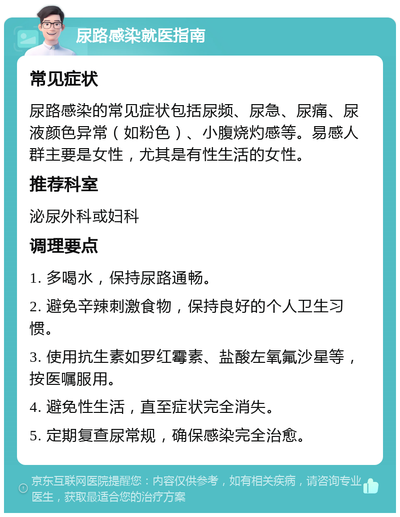 尿路感染就医指南 常见症状 尿路感染的常见症状包括尿频、尿急、尿痛、尿液颜色异常（如粉色）、小腹烧灼感等。易感人群主要是女性，尤其是有性生活的女性。 推荐科室 泌尿外科或妇科 调理要点 1. 多喝水，保持尿路通畅。 2. 避免辛辣刺激食物，保持良好的个人卫生习惯。 3. 使用抗生素如罗红霉素、盐酸左氧氟沙星等，按医嘱服用。 4. 避免性生活，直至症状完全消失。 5. 定期复查尿常规，确保感染完全治愈。