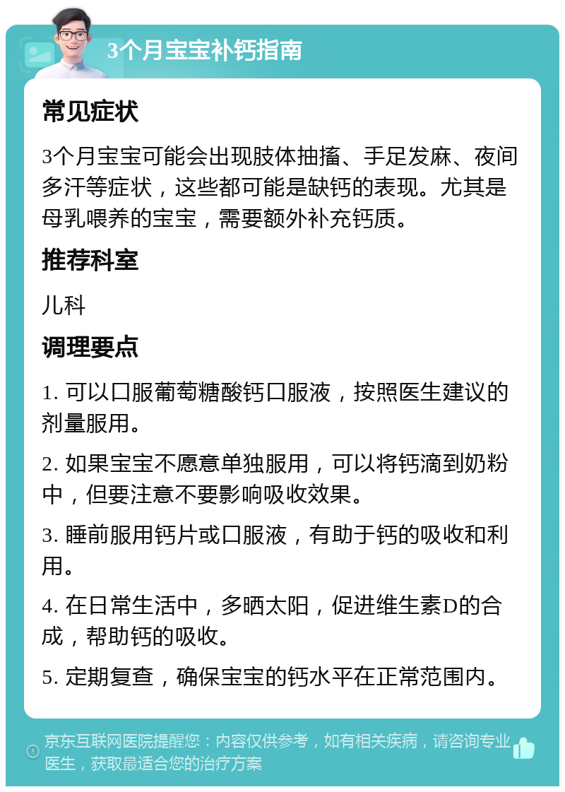 3个月宝宝补钙指南 常见症状 3个月宝宝可能会出现肢体抽搐、手足发麻、夜间多汗等症状，这些都可能是缺钙的表现。尤其是母乳喂养的宝宝，需要额外补充钙质。 推荐科室 儿科 调理要点 1. 可以口服葡萄糖酸钙口服液，按照医生建议的剂量服用。 2. 如果宝宝不愿意单独服用，可以将钙滴到奶粉中，但要注意不要影响吸收效果。 3. 睡前服用钙片或口服液，有助于钙的吸收和利用。 4. 在日常生活中，多晒太阳，促进维生素D的合成，帮助钙的吸收。 5. 定期复查，确保宝宝的钙水平在正常范围内。