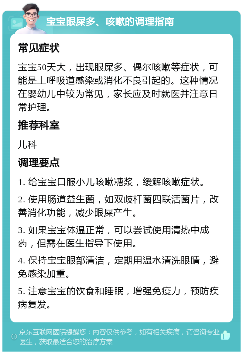 宝宝眼屎多、咳嗽的调理指南 常见症状 宝宝50天大，出现眼屎多、偶尔咳嗽等症状，可能是上呼吸道感染或消化不良引起的。这种情况在婴幼儿中较为常见，家长应及时就医并注意日常护理。 推荐科室 儿科 调理要点 1. 给宝宝口服小儿咳嗽糖浆，缓解咳嗽症状。 2. 使用肠道益生菌，如双歧杆菌四联活菌片，改善消化功能，减少眼屎产生。 3. 如果宝宝体温正常，可以尝试使用清热中成药，但需在医生指导下使用。 4. 保持宝宝眼部清洁，定期用温水清洗眼睛，避免感染加重。 5. 注意宝宝的饮食和睡眠，增强免疫力，预防疾病复发。