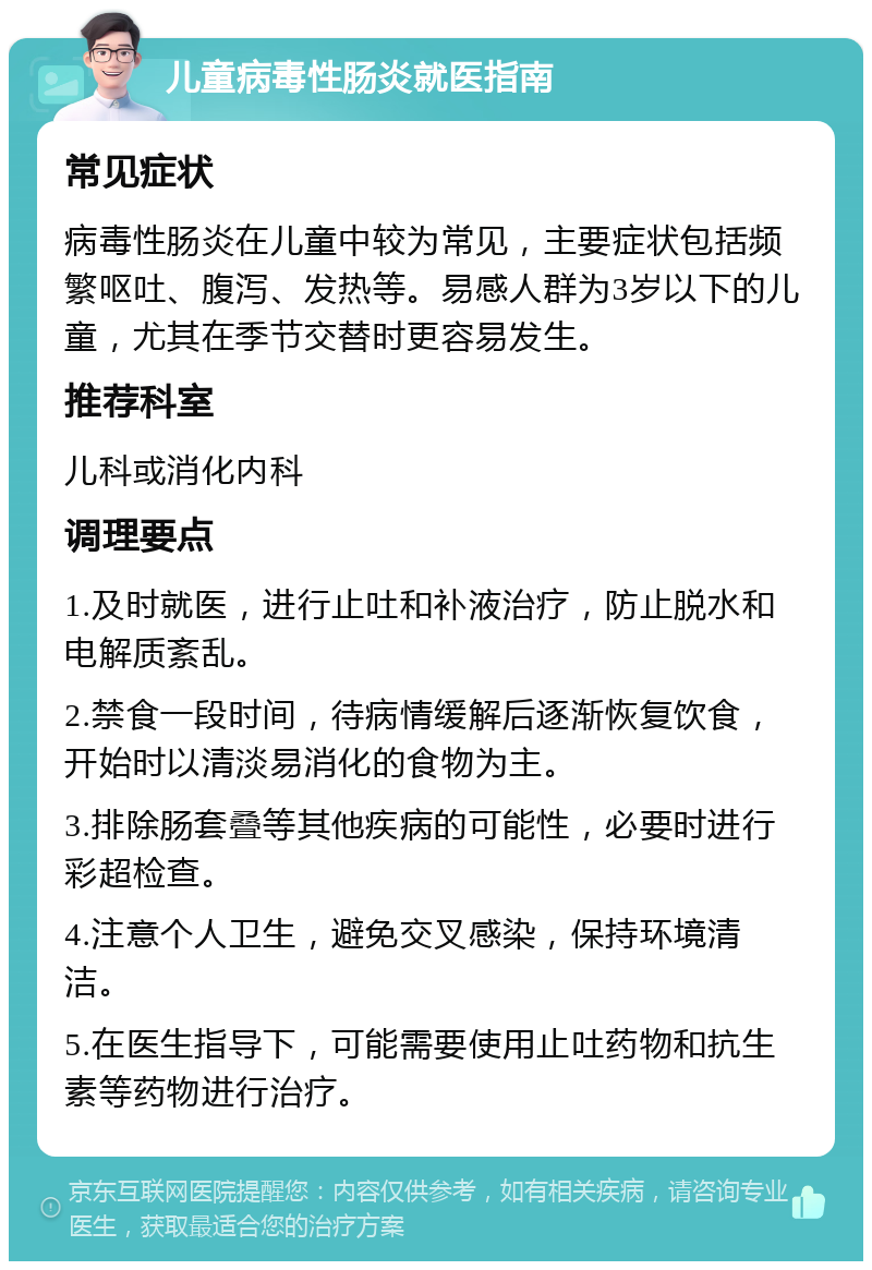 儿童病毒性肠炎就医指南 常见症状 病毒性肠炎在儿童中较为常见，主要症状包括频繁呕吐、腹泻、发热等。易感人群为3岁以下的儿童，尤其在季节交替时更容易发生。 推荐科室 儿科或消化内科 调理要点 1.及时就医，进行止吐和补液治疗，防止脱水和电解质紊乱。 2.禁食一段时间，待病情缓解后逐渐恢复饮食，开始时以清淡易消化的食物为主。 3.排除肠套叠等其他疾病的可能性，必要时进行彩超检查。 4.注意个人卫生，避免交叉感染，保持环境清洁。 5.在医生指导下，可能需要使用止吐药物和抗生素等药物进行治疗。