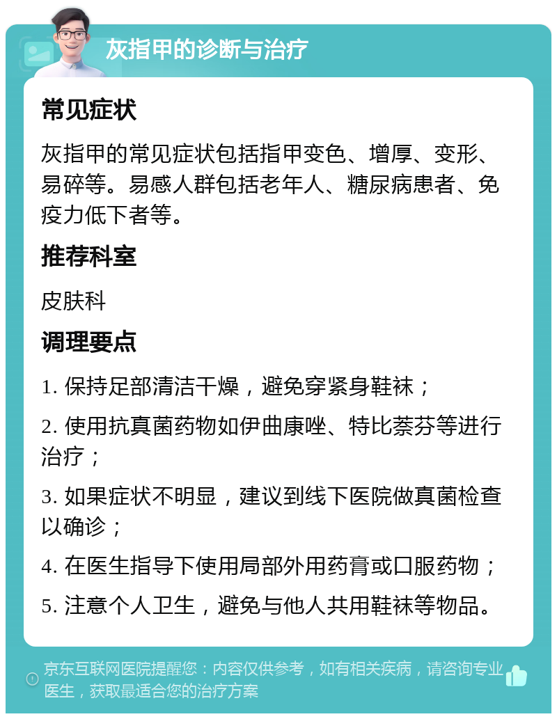 灰指甲的诊断与治疗 常见症状 灰指甲的常见症状包括指甲变色、增厚、变形、易碎等。易感人群包括老年人、糖尿病患者、免疫力低下者等。 推荐科室 皮肤科 调理要点 1. 保持足部清洁干燥，避免穿紧身鞋袜； 2. 使用抗真菌药物如伊曲康唑、特比萘芬等进行治疗； 3. 如果症状不明显，建议到线下医院做真菌检查以确诊； 4. 在医生指导下使用局部外用药膏或口服药物； 5. 注意个人卫生，避免与他人共用鞋袜等物品。