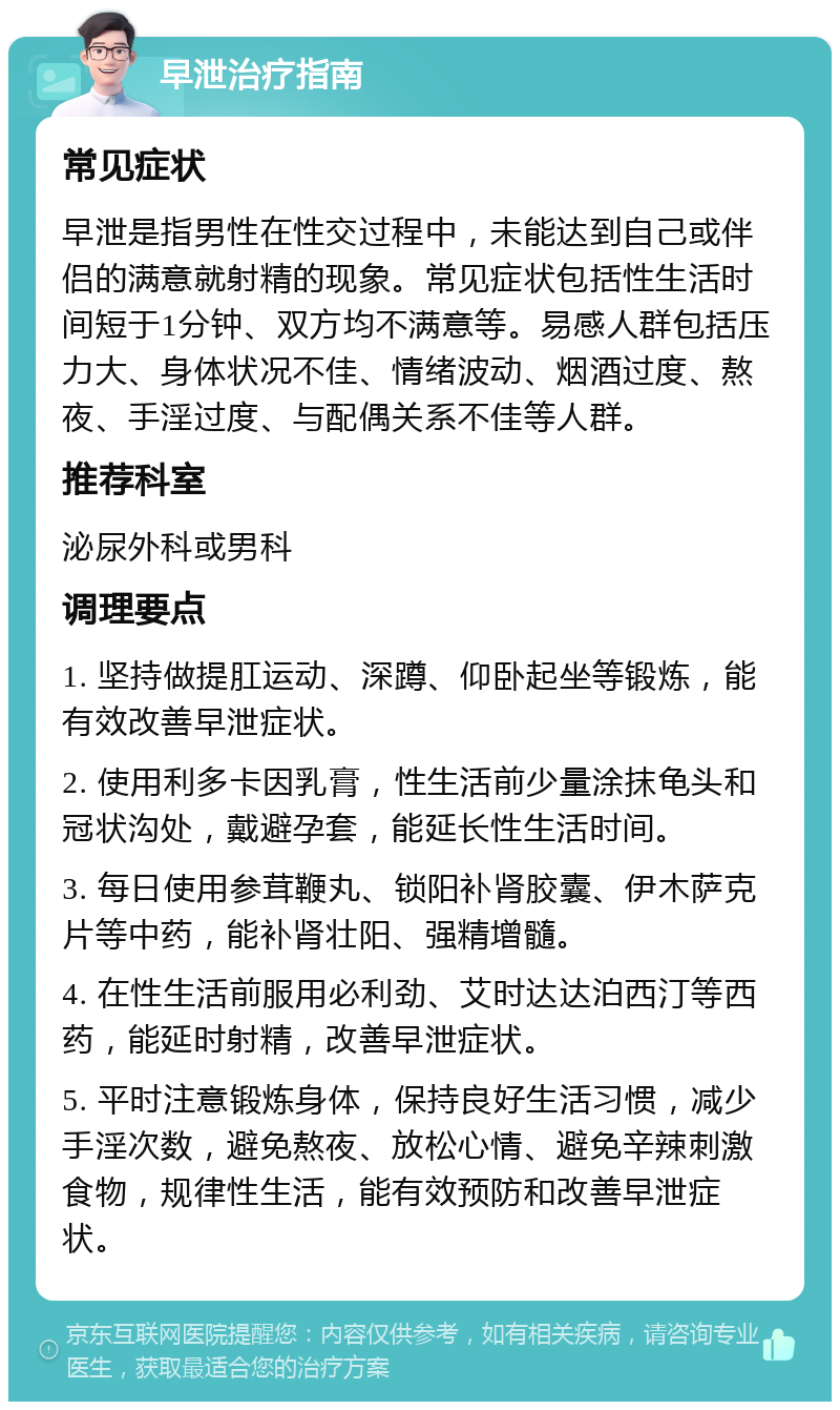 早泄治疗指南 常见症状 早泄是指男性在性交过程中，未能达到自己或伴侣的满意就射精的现象。常见症状包括性生活时间短于1分钟、双方均不满意等。易感人群包括压力大、身体状况不佳、情绪波动、烟酒过度、熬夜、手淫过度、与配偶关系不佳等人群。 推荐科室 泌尿外科或男科 调理要点 1. 坚持做提肛运动、深蹲、仰卧起坐等锻炼，能有效改善早泄症状。 2. 使用利多卡因乳膏，性生活前少量涂抹龟头和冠状沟处，戴避孕套，能延长性生活时间。 3. 每日使用参茸鞭丸、锁阳补肾胶囊、伊木萨克片等中药，能补肾壮阳、强精增髓。 4. 在性生活前服用必利劲、艾时达达泊西汀等西药，能延时射精，改善早泄症状。 5. 平时注意锻炼身体，保持良好生活习惯，减少手淫次数，避免熬夜、放松心情、避免辛辣刺激食物，规律性生活，能有效预防和改善早泄症状。