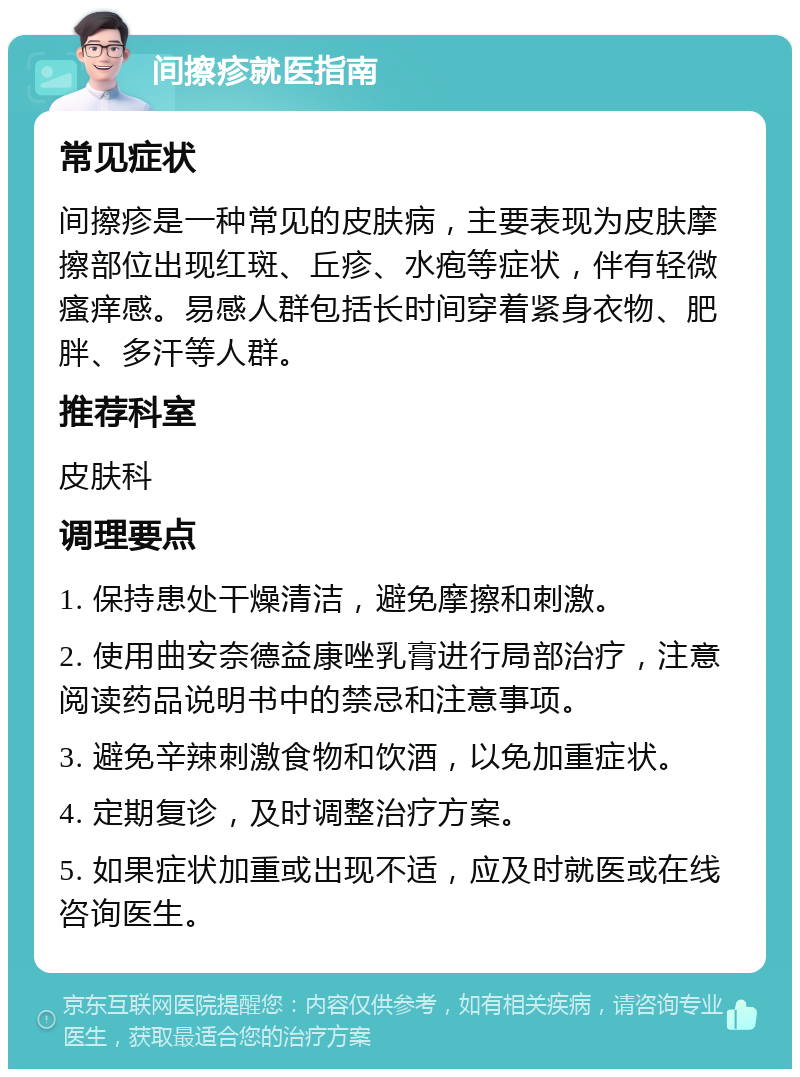 间擦疹就医指南 常见症状 间擦疹是一种常见的皮肤病，主要表现为皮肤摩擦部位出现红斑、丘疹、水疱等症状，伴有轻微瘙痒感。易感人群包括长时间穿着紧身衣物、肥胖、多汗等人群。 推荐科室 皮肤科 调理要点 1. 保持患处干燥清洁，避免摩擦和刺激。 2. 使用曲安奈德益康唑乳膏进行局部治疗，注意阅读药品说明书中的禁忌和注意事项。 3. 避免辛辣刺激食物和饮酒，以免加重症状。 4. 定期复诊，及时调整治疗方案。 5. 如果症状加重或出现不适，应及时就医或在线咨询医生。