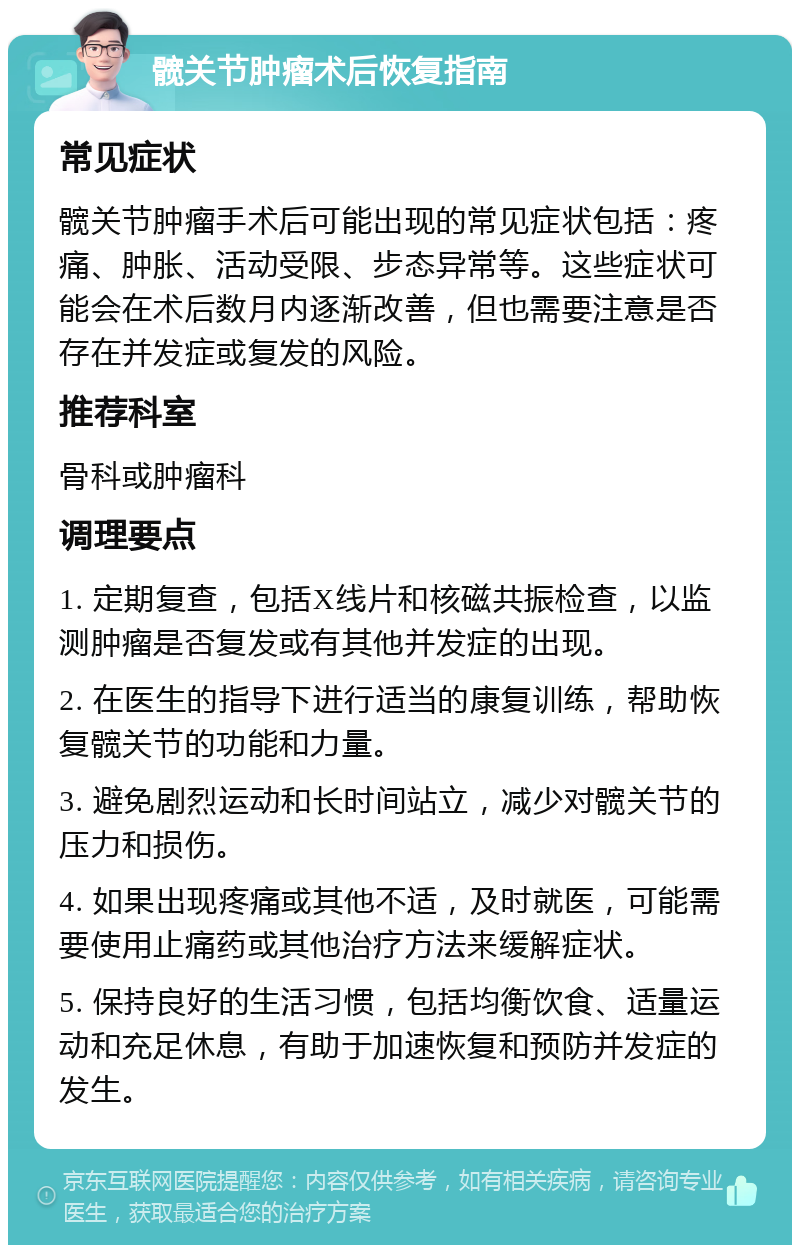 髋关节肿瘤术后恢复指南 常见症状 髋关节肿瘤手术后可能出现的常见症状包括：疼痛、肿胀、活动受限、步态异常等。这些症状可能会在术后数月内逐渐改善，但也需要注意是否存在并发症或复发的风险。 推荐科室 骨科或肿瘤科 调理要点 1. 定期复查，包括X线片和核磁共振检查，以监测肿瘤是否复发或有其他并发症的出现。 2. 在医生的指导下进行适当的康复训练，帮助恢复髋关节的功能和力量。 3. 避免剧烈运动和长时间站立，减少对髋关节的压力和损伤。 4. 如果出现疼痛或其他不适，及时就医，可能需要使用止痛药或其他治疗方法来缓解症状。 5. 保持良好的生活习惯，包括均衡饮食、适量运动和充足休息，有助于加速恢复和预防并发症的发生。