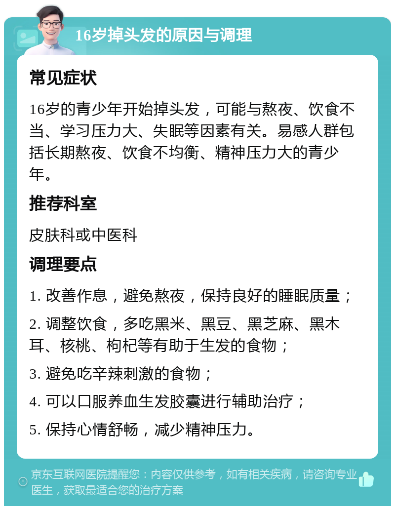 16岁掉头发的原因与调理 常见症状 16岁的青少年开始掉头发，可能与熬夜、饮食不当、学习压力大、失眠等因素有关。易感人群包括长期熬夜、饮食不均衡、精神压力大的青少年。 推荐科室 皮肤科或中医科 调理要点 1. 改善作息，避免熬夜，保持良好的睡眠质量； 2. 调整饮食，多吃黑米、黑豆、黑芝麻、黑木耳、核桃、枸杞等有助于生发的食物； 3. 避免吃辛辣刺激的食物； 4. 可以口服养血生发胶囊进行辅助治疗； 5. 保持心情舒畅，减少精神压力。