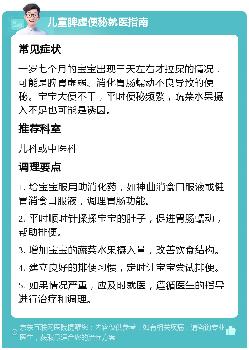 儿童脾虚便秘就医指南 常见症状 一岁七个月的宝宝出现三天左右才拉屎的情况，可能是脾胃虚弱、消化胃肠蠕动不良导致的便秘。宝宝大便不干，平时便秘频繁，蔬菜水果摄入不足也可能是诱因。 推荐科室 儿科或中医科 调理要点 1. 给宝宝服用助消化药，如神曲消食口服液或健胃消食口服液，调理胃肠功能。 2. 平时顺时针揉揉宝宝的肚子，促进胃肠蠕动，帮助排便。 3. 增加宝宝的蔬菜水果摄入量，改善饮食结构。 4. 建立良好的排便习惯，定时让宝宝尝试排便。 5. 如果情况严重，应及时就医，遵循医生的指导进行治疗和调理。