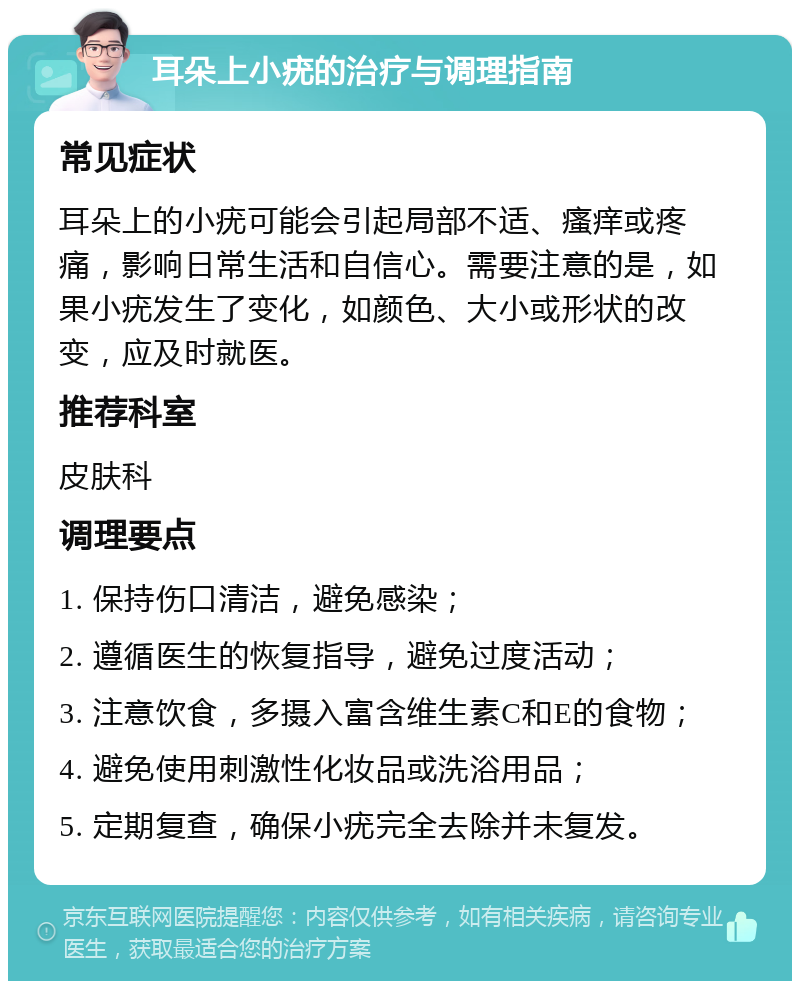 耳朵上小疣的治疗与调理指南 常见症状 耳朵上的小疣可能会引起局部不适、瘙痒或疼痛，影响日常生活和自信心。需要注意的是，如果小疣发生了变化，如颜色、大小或形状的改变，应及时就医。 推荐科室 皮肤科 调理要点 1. 保持伤口清洁，避免感染； 2. 遵循医生的恢复指导，避免过度活动； 3. 注意饮食，多摄入富含维生素C和E的食物； 4. 避免使用刺激性化妆品或洗浴用品； 5. 定期复查，确保小疣完全去除并未复发。