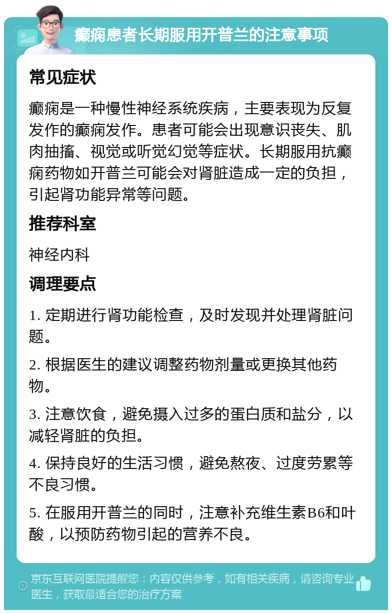 癫痫患者长期服用开普兰的注意事项 常见症状 癫痫是一种慢性神经系统疾病，主要表现为反复发作的癫痫发作。患者可能会出现意识丧失、肌肉抽搐、视觉或听觉幻觉等症状。长期服用抗癫痫药物如开普兰可能会对肾脏造成一定的负担，引起肾功能异常等问题。 推荐科室 神经内科 调理要点 1. 定期进行肾功能检查，及时发现并处理肾脏问题。 2. 根据医生的建议调整药物剂量或更换其他药物。 3. 注意饮食，避免摄入过多的蛋白质和盐分，以减轻肾脏的负担。 4. 保持良好的生活习惯，避免熬夜、过度劳累等不良习惯。 5. 在服用开普兰的同时，注意补充维生素B6和叶酸，以预防药物引起的营养不良。