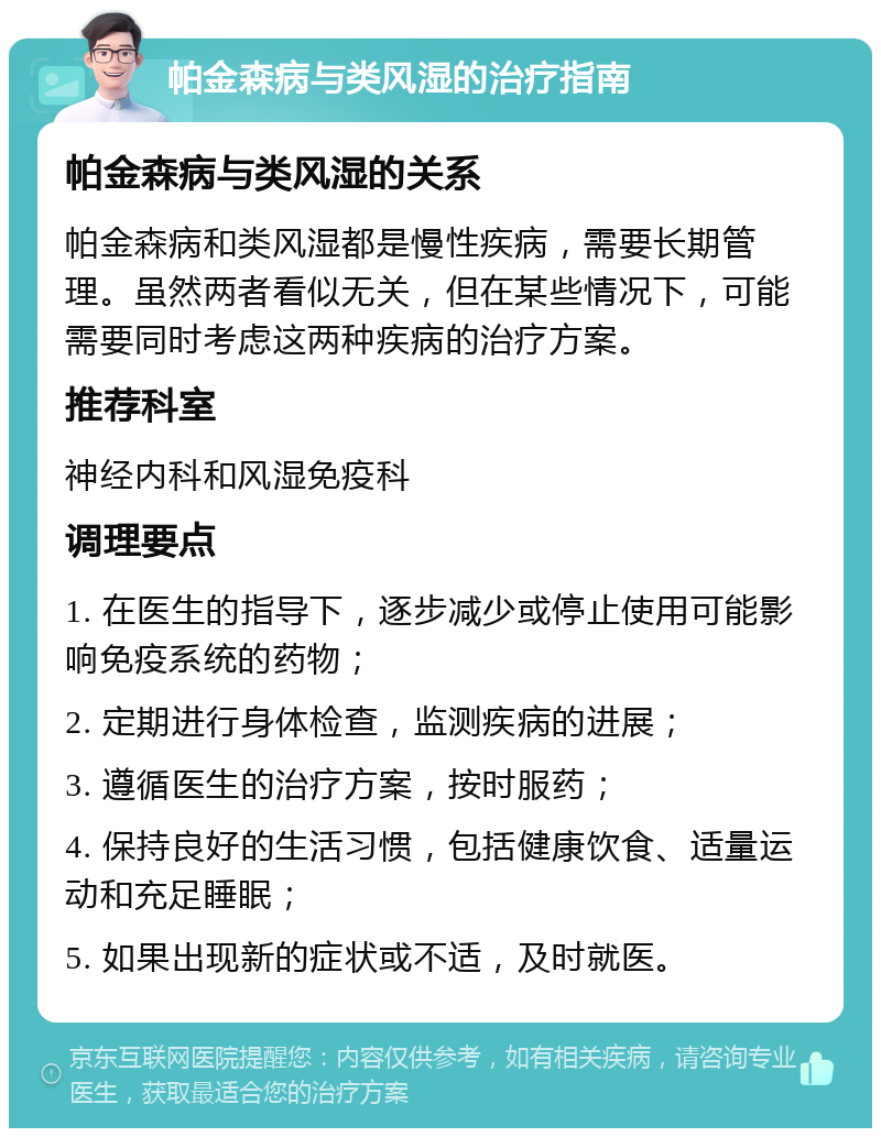 帕金森病与类风湿的治疗指南 帕金森病与类风湿的关系 帕金森病和类风湿都是慢性疾病，需要长期管理。虽然两者看似无关，但在某些情况下，可能需要同时考虑这两种疾病的治疗方案。 推荐科室 神经内科和风湿免疫科 调理要点 1. 在医生的指导下，逐步减少或停止使用可能影响免疫系统的药物； 2. 定期进行身体检查，监测疾病的进展； 3. 遵循医生的治疗方案，按时服药； 4. 保持良好的生活习惯，包括健康饮食、适量运动和充足睡眠； 5. 如果出现新的症状或不适，及时就医。