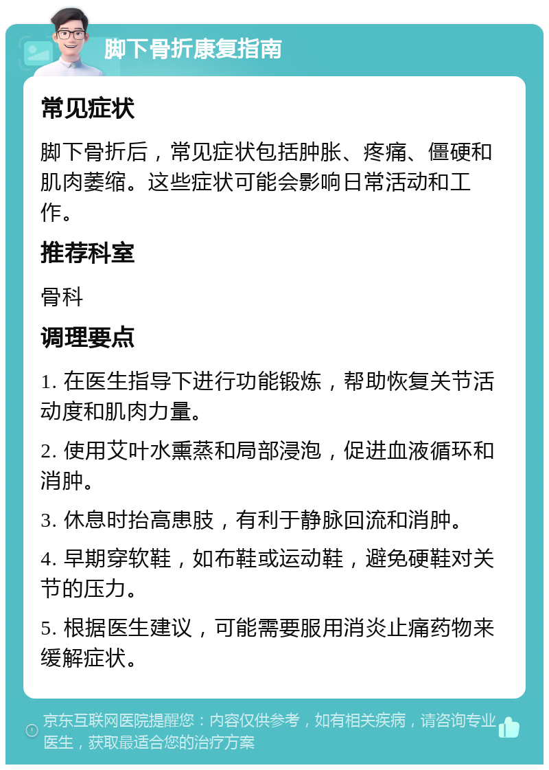 脚下骨折康复指南 常见症状 脚下骨折后，常见症状包括肿胀、疼痛、僵硬和肌肉萎缩。这些症状可能会影响日常活动和工作。 推荐科室 骨科 调理要点 1. 在医生指导下进行功能锻炼，帮助恢复关节活动度和肌肉力量。 2. 使用艾叶水熏蒸和局部浸泡，促进血液循环和消肿。 3. 休息时抬高患肢，有利于静脉回流和消肿。 4. 早期穿软鞋，如布鞋或运动鞋，避免硬鞋对关节的压力。 5. 根据医生建议，可能需要服用消炎止痛药物来缓解症状。