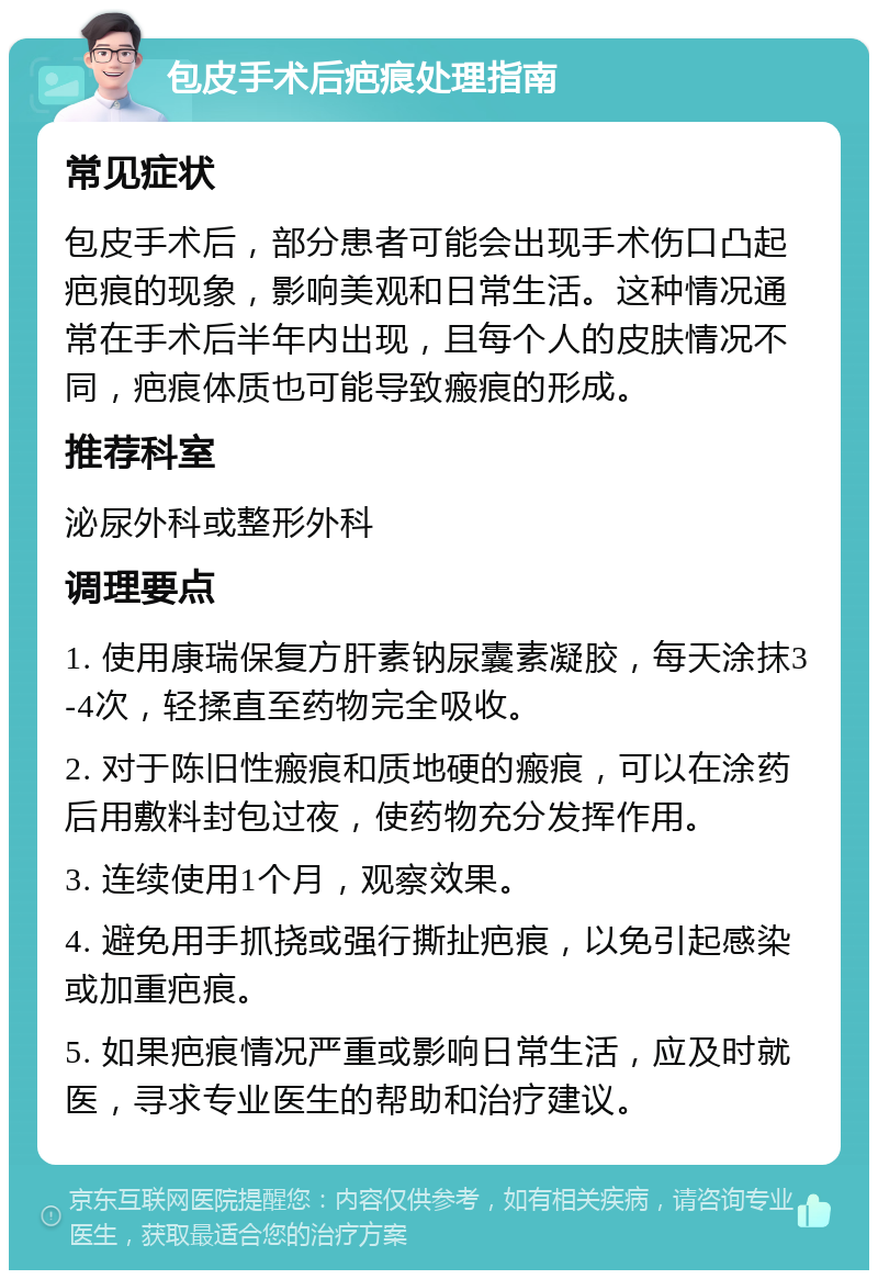 包皮手术后疤痕处理指南 常见症状 包皮手术后，部分患者可能会出现手术伤口凸起疤痕的现象，影响美观和日常生活。这种情况通常在手术后半年内出现，且每个人的皮肤情况不同，疤痕体质也可能导致瘢痕的形成。 推荐科室 泌尿外科或整形外科 调理要点 1. 使用康瑞保复方肝素钠尿囊素凝胶，每天涂抹3-4次，轻揉直至药物完全吸收。 2. 对于陈旧性瘢痕和质地硬的瘢痕，可以在涂药后用敷料封包过夜，使药物充分发挥作用。 3. 连续使用1个月，观察效果。 4. 避免用手抓挠或强行撕扯疤痕，以免引起感染或加重疤痕。 5. 如果疤痕情况严重或影响日常生活，应及时就医，寻求专业医生的帮助和治疗建议。