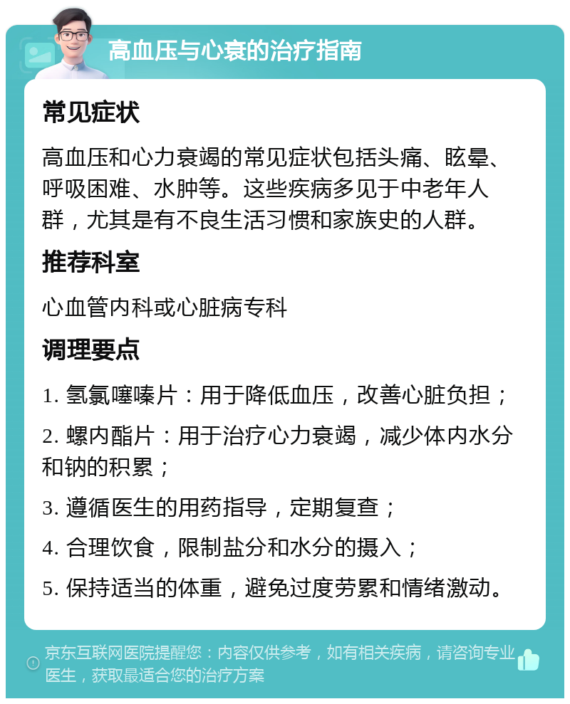 高血压与心衰的治疗指南 常见症状 高血压和心力衰竭的常见症状包括头痛、眩晕、呼吸困难、水肿等。这些疾病多见于中老年人群，尤其是有不良生活习惯和家族史的人群。 推荐科室 心血管内科或心脏病专科 调理要点 1. 氢氯噻嗪片：用于降低血压，改善心脏负担； 2. 螺内酯片：用于治疗心力衰竭，减少体内水分和钠的积累； 3. 遵循医生的用药指导，定期复查； 4. 合理饮食，限制盐分和水分的摄入； 5. 保持适当的体重，避免过度劳累和情绪激动。