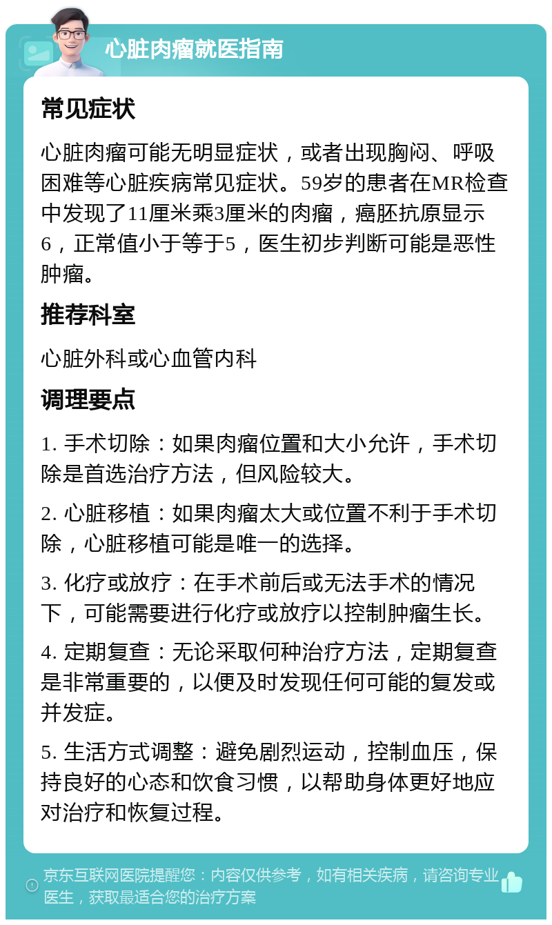 心脏肉瘤就医指南 常见症状 心脏肉瘤可能无明显症状，或者出现胸闷、呼吸困难等心脏疾病常见症状。59岁的患者在MR检查中发现了11厘米乘3厘米的肉瘤，癌胚抗原显示6，正常值小于等于5，医生初步判断可能是恶性肿瘤。 推荐科室 心脏外科或心血管内科 调理要点 1. 手术切除：如果肉瘤位置和大小允许，手术切除是首选治疗方法，但风险较大。 2. 心脏移植：如果肉瘤太大或位置不利于手术切除，心脏移植可能是唯一的选择。 3. 化疗或放疗：在手术前后或无法手术的情况下，可能需要进行化疗或放疗以控制肿瘤生长。 4. 定期复查：无论采取何种治疗方法，定期复查是非常重要的，以便及时发现任何可能的复发或并发症。 5. 生活方式调整：避免剧烈运动，控制血压，保持良好的心态和饮食习惯，以帮助身体更好地应对治疗和恢复过程。