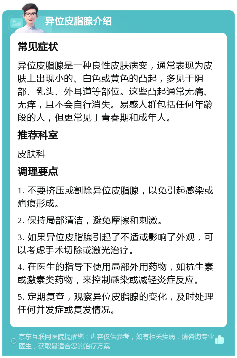 异位皮脂腺介绍 常见症状 异位皮脂腺是一种良性皮肤病变，通常表现为皮肤上出现小的、白色或黄色的凸起，多见于阴部、乳头、外耳道等部位。这些凸起通常无痛、无痒，且不会自行消失。易感人群包括任何年龄段的人，但更常见于青春期和成年人。 推荐科室 皮肤科 调理要点 1. 不要挤压或割除异位皮脂腺，以免引起感染或疤痕形成。 2. 保持局部清洁，避免摩擦和刺激。 3. 如果异位皮脂腺引起了不适或影响了外观，可以考虑手术切除或激光治疗。 4. 在医生的指导下使用局部外用药物，如抗生素或激素类药物，来控制感染或减轻炎症反应。 5. 定期复查，观察异位皮脂腺的变化，及时处理任何并发症或复发情况。