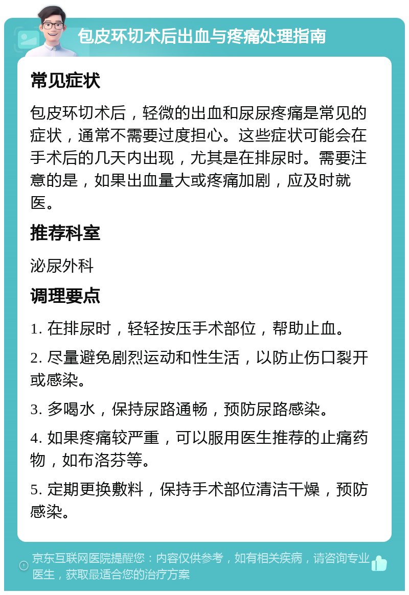 包皮环切术后出血与疼痛处理指南 常见症状 包皮环切术后，轻微的出血和尿尿疼痛是常见的症状，通常不需要过度担心。这些症状可能会在手术后的几天内出现，尤其是在排尿时。需要注意的是，如果出血量大或疼痛加剧，应及时就医。 推荐科室 泌尿外科 调理要点 1. 在排尿时，轻轻按压手术部位，帮助止血。 2. 尽量避免剧烈运动和性生活，以防止伤口裂开或感染。 3. 多喝水，保持尿路通畅，预防尿路感染。 4. 如果疼痛较严重，可以服用医生推荐的止痛药物，如布洛芬等。 5. 定期更换敷料，保持手术部位清洁干燥，预防感染。