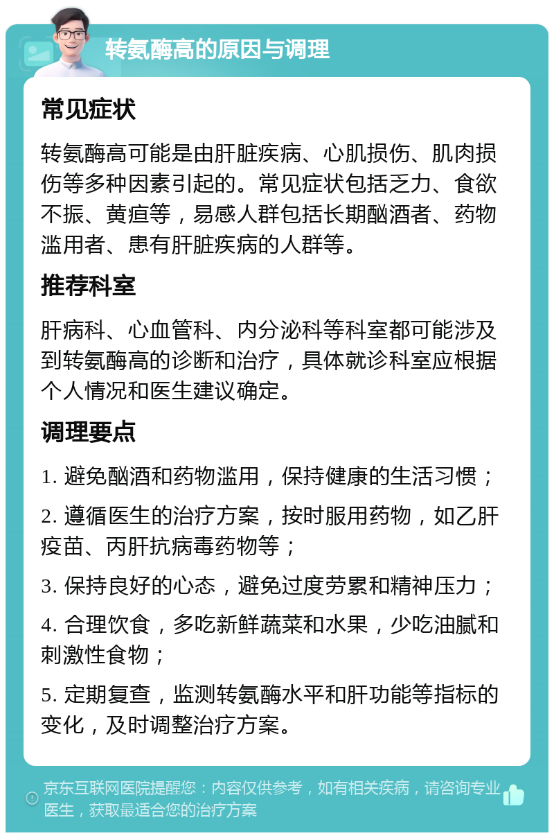 转氨酶高的原因与调理 常见症状 转氨酶高可能是由肝脏疾病、心肌损伤、肌肉损伤等多种因素引起的。常见症状包括乏力、食欲不振、黄疸等，易感人群包括长期酗酒者、药物滥用者、患有肝脏疾病的人群等。 推荐科室 肝病科、心血管科、内分泌科等科室都可能涉及到转氨酶高的诊断和治疗，具体就诊科室应根据个人情况和医生建议确定。 调理要点 1. 避免酗酒和药物滥用，保持健康的生活习惯； 2. 遵循医生的治疗方案，按时服用药物，如乙肝疫苗、丙肝抗病毒药物等； 3. 保持良好的心态，避免过度劳累和精神压力； 4. 合理饮食，多吃新鲜蔬菜和水果，少吃油腻和刺激性食物； 5. 定期复查，监测转氨酶水平和肝功能等指标的变化，及时调整治疗方案。