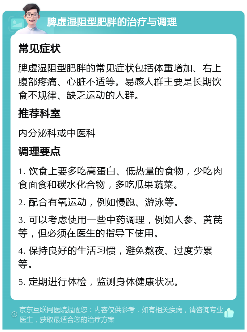 脾虚湿阻型肥胖的治疗与调理 常见症状 脾虚湿阻型肥胖的常见症状包括体重增加、右上腹部疼痛、心脏不适等。易感人群主要是长期饮食不规律、缺乏运动的人群。 推荐科室 内分泌科或中医科 调理要点 1. 饮食上要多吃高蛋白、低热量的食物，少吃肉食面食和碳水化合物，多吃瓜果蔬菜。 2. 配合有氧运动，例如慢跑、游泳等。 3. 可以考虑使用一些中药调理，例如人参、黄芪等，但必须在医生的指导下使用。 4. 保持良好的生活习惯，避免熬夜、过度劳累等。 5. 定期进行体检，监测身体健康状况。