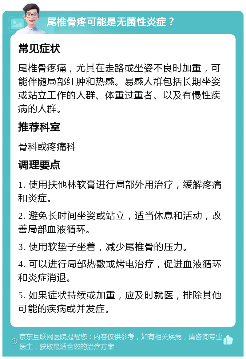 尾椎骨疼可能是无菌性炎症？ 常见症状 尾椎骨疼痛，尤其在走路或坐姿不良时加重，可能伴随局部红肿和热感。易感人群包括长期坐姿或站立工作的人群、体重过重者、以及有慢性疾病的人群。 推荐科室 骨科或疼痛科 调理要点 1. 使用扶他林软膏进行局部外用治疗，缓解疼痛和炎症。 2. 避免长时间坐姿或站立，适当休息和活动，改善局部血液循环。 3. 使用软垫子坐着，减少尾椎骨的压力。 4. 可以进行局部热敷或烤电治疗，促进血液循环和炎症消退。 5. 如果症状持续或加重，应及时就医，排除其他可能的疾病或并发症。