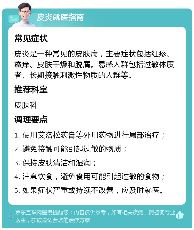 皮炎就医指南 常见症状 皮炎是一种常见的皮肤病，主要症状包括红疹、瘙痒、皮肤干燥和脱屑。易感人群包括过敏体质者、长期接触刺激性物质的人群等。 推荐科室 皮肤科 调理要点 1. 使用艾洛松药膏等外用药物进行局部治疗； 2. 避免接触可能引起过敏的物质； 3. 保持皮肤清洁和湿润； 4. 注意饮食，避免食用可能引起过敏的食物； 5. 如果症状严重或持续不改善，应及时就医。