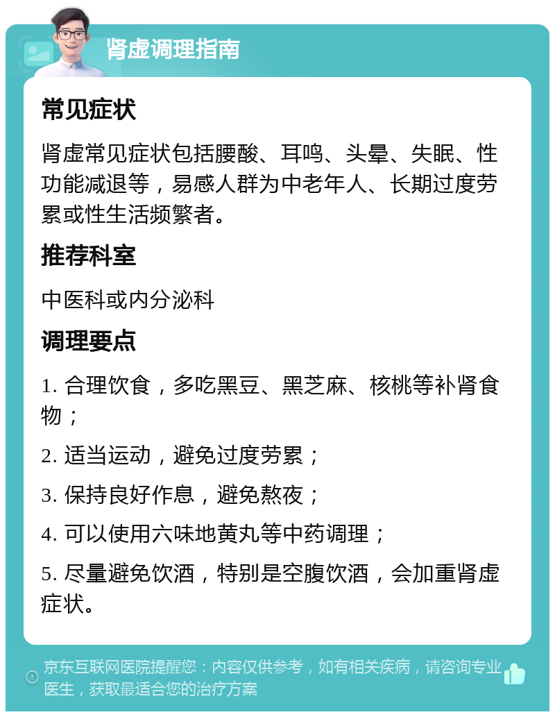 肾虚调理指南 常见症状 肾虚常见症状包括腰酸、耳鸣、头晕、失眠、性功能减退等，易感人群为中老年人、长期过度劳累或性生活频繁者。 推荐科室 中医科或内分泌科 调理要点 1. 合理饮食，多吃黑豆、黑芝麻、核桃等补肾食物； 2. 适当运动，避免过度劳累； 3. 保持良好作息，避免熬夜； 4. 可以使用六味地黄丸等中药调理； 5. 尽量避免饮酒，特别是空腹饮酒，会加重肾虚症状。