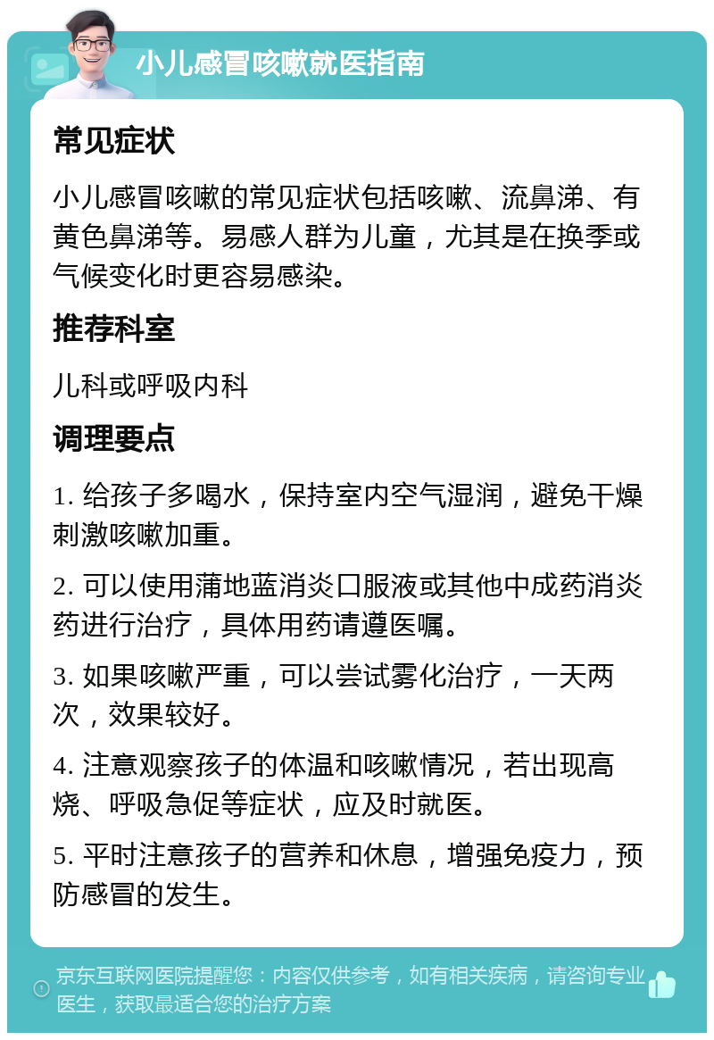 小儿感冒咳嗽就医指南 常见症状 小儿感冒咳嗽的常见症状包括咳嗽、流鼻涕、有黄色鼻涕等。易感人群为儿童，尤其是在换季或气候变化时更容易感染。 推荐科室 儿科或呼吸内科 调理要点 1. 给孩子多喝水，保持室内空气湿润，避免干燥刺激咳嗽加重。 2. 可以使用蒲地蓝消炎口服液或其他中成药消炎药进行治疗，具体用药请遵医嘱。 3. 如果咳嗽严重，可以尝试雾化治疗，一天两次，效果较好。 4. 注意观察孩子的体温和咳嗽情况，若出现高烧、呼吸急促等症状，应及时就医。 5. 平时注意孩子的营养和休息，增强免疫力，预防感冒的发生。