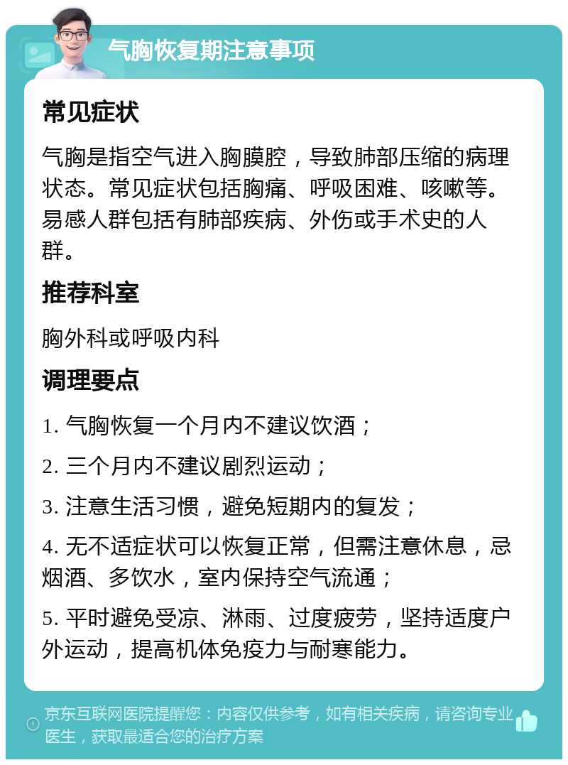 气胸恢复期注意事项 常见症状 气胸是指空气进入胸膜腔，导致肺部压缩的病理状态。常见症状包括胸痛、呼吸困难、咳嗽等。易感人群包括有肺部疾病、外伤或手术史的人群。 推荐科室 胸外科或呼吸内科 调理要点 1. 气胸恢复一个月内不建议饮酒； 2. 三个月内不建议剧烈运动； 3. 注意生活习惯，避免短期内的复发； 4. 无不适症状可以恢复正常，但需注意休息，忌烟酒、多饮水，室内保持空气流通； 5. 平时避免受凉、淋雨、过度疲劳，坚持适度户外运动，提高机体免疫力与耐寒能力。