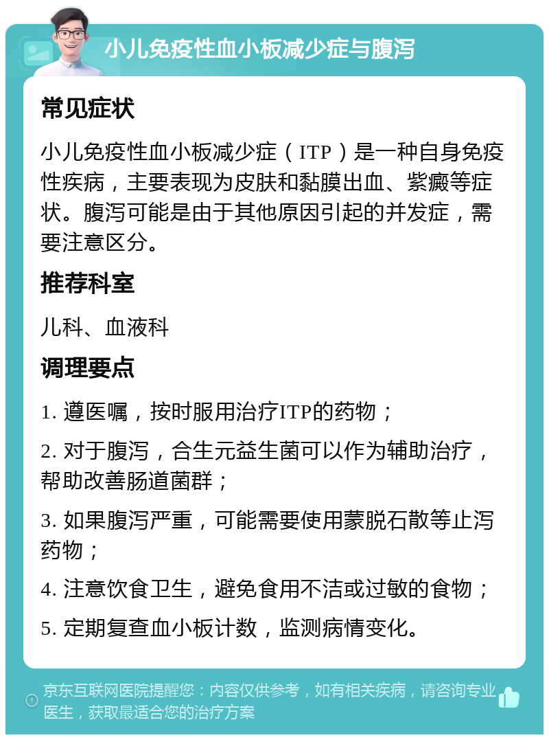 小儿免疫性血小板减少症与腹泻 常见症状 小儿免疫性血小板减少症（ITP）是一种自身免疫性疾病，主要表现为皮肤和黏膜出血、紫癜等症状。腹泻可能是由于其他原因引起的并发症，需要注意区分。 推荐科室 儿科、血液科 调理要点 1. 遵医嘱，按时服用治疗ITP的药物； 2. 对于腹泻，合生元益生菌可以作为辅助治疗，帮助改善肠道菌群； 3. 如果腹泻严重，可能需要使用蒙脱石散等止泻药物； 4. 注意饮食卫生，避免食用不洁或过敏的食物； 5. 定期复查血小板计数，监测病情变化。